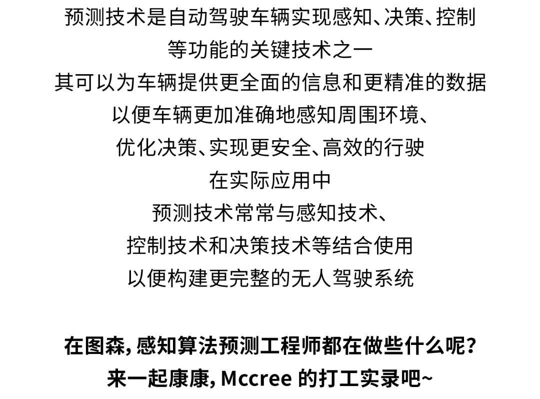 <p>预测技术是自动驾驶车辆实现感知、决策、控制</p>
<p>等功能的关键技术之</p>
<p>其可以为车辆提供更全面的信息和更精准的数据<br/>以便车辆更加准确地感知周围环境、</p>
<p>优化决策、实现更安全、高效的行驶</p>
<p>在实际应用中</p>
<p>预测技术常常与感知技术、</p>
<p>控制技术和决策技术等结合使用<br/>以便构建更完整的无人驾驶系统</p>
<p>在图森,感知算法预测工程师都在做些什么呢?<br/>来一起康康,Mccree的打工实录吧~</p>
