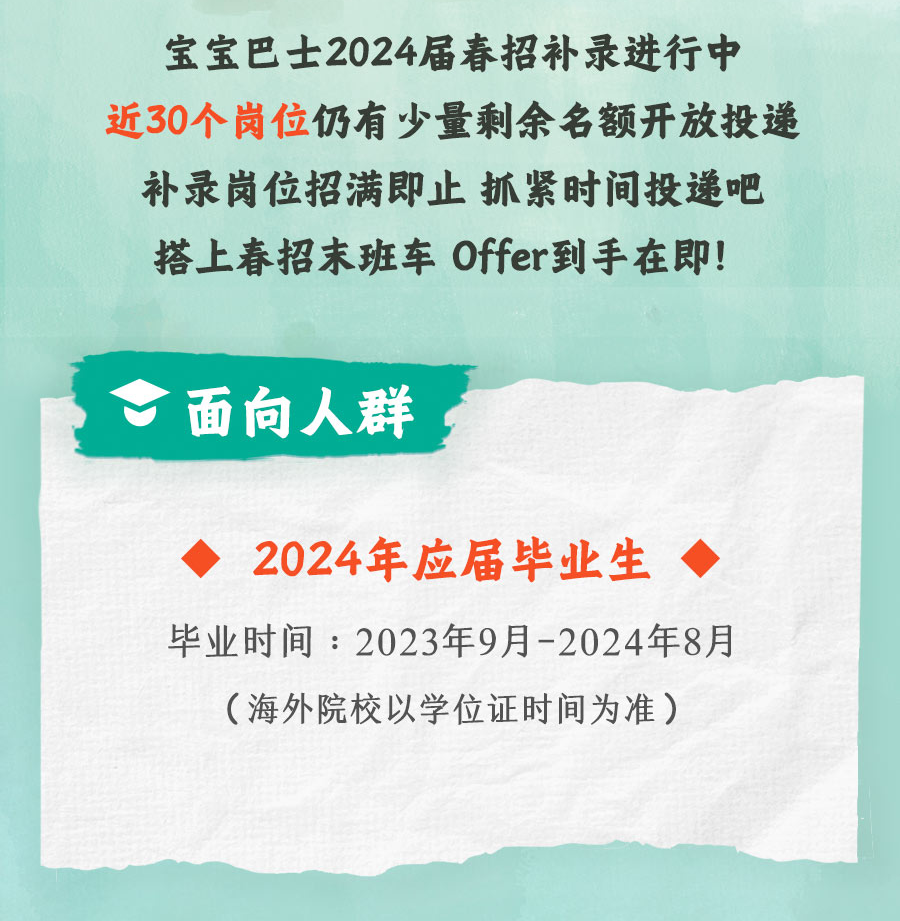 <p>宝宝巴士2024届春招补录进行中<br/>近30个岗位仍有少量剩余名额开放投递<br/>补录岗位招满即止抓紧时间投递吧<br/>搭上春招末班车 Offer到手在即!</p>
<p>面向人群</p>
<p>2024年应届毕业生</p>
<p>毕业时间:2023年9月-2024年8月</p>
<p>(海外院校以学位证时间为准)</p>

