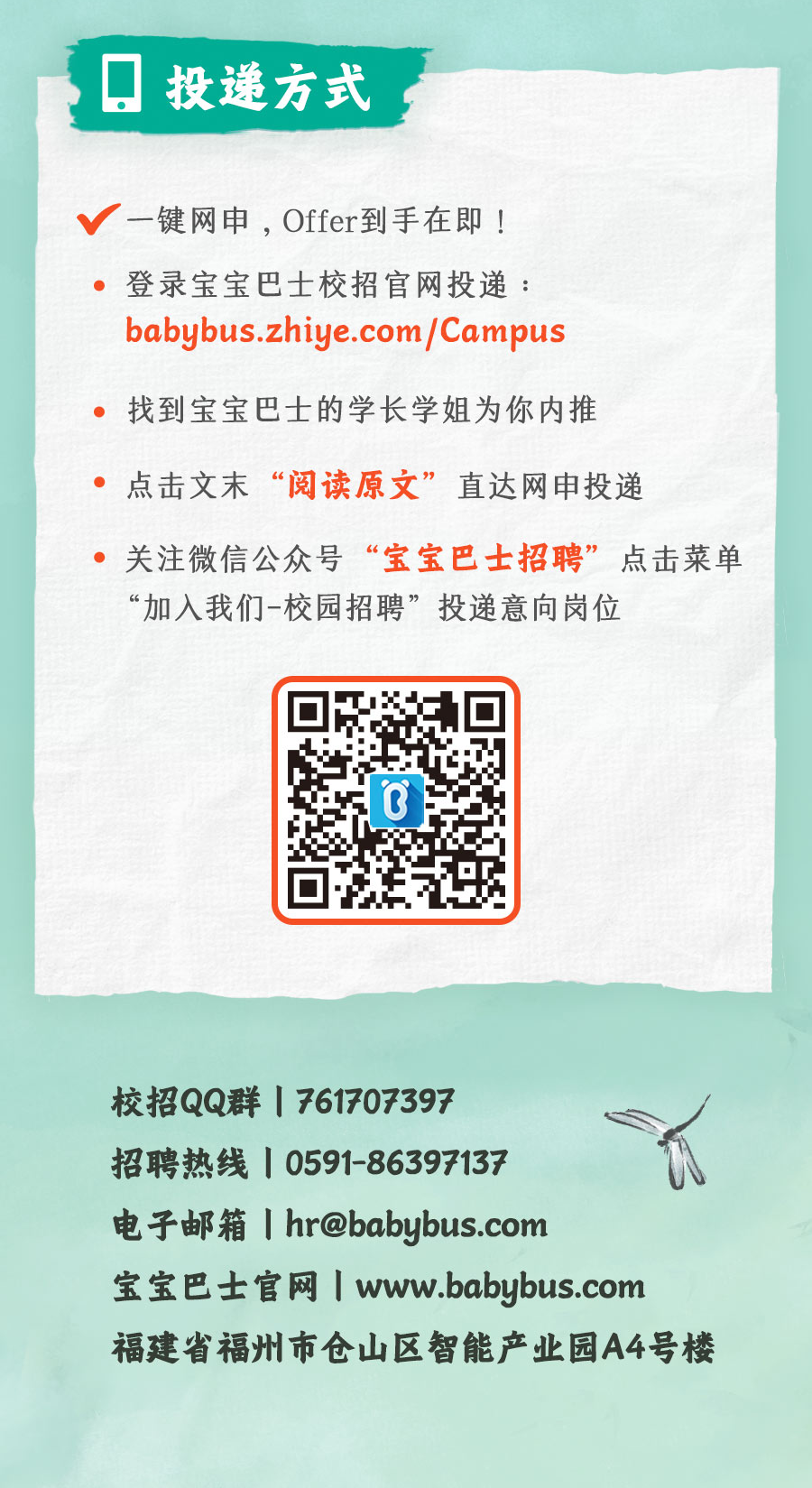 <p>投递方式</p>
<p>一键网申，Offer到手在即!<br/>登录宝宝巴士校招官网投递:<br/>babybus.zhiye.com/Campus</p>
<p>找到宝宝巴士的学长学姐为你内推</p>
<p>点击文末“阅读原文”</p>
<p>直达网申投递</p>
<p>关注微信公众号“宝宝巴士招聘”点击菜单<br/>“加入我们-校园招聘”投递意向岗位</p>
<p>校招QQ群|761707397</p>
<p>招聘热线|0591-86397137</p>
<p>电子邮箱Ihr@babybus.com</p>
<p>宝宝巴士官网1www.babybus.com</p>
<p>福建省福州市仓山区智能产业园A4号楼</p>
