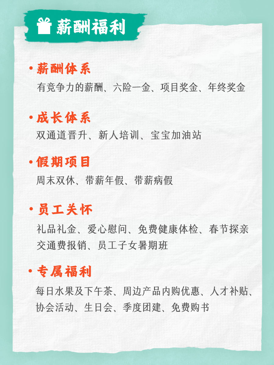 <p>AP</p>
<p>薪酬福利</p>
<p>薪酬体系</p>
<p>有竞争力的薪酬、六险一金、项目奖金、年终奖金</p>
<p>成长体系</p>
<p>双通道晋升、新人培训、宝宝加油站</p>
<p>假期项目</p>
<p>周末双休、带薪年假、带薪病假</p>
<p>员工关怀</p>
<p>礼品礼金、爱心慰问、免费健康体检、春节探亲<br/>交通费报销、员工子女暑期班</p>
<p>专属福利</p>
<p>每日水果及下午茶、周边产品内购优惠、人才补贴、<br/>协会活动、生日会、季度团建、免费购书</p>
