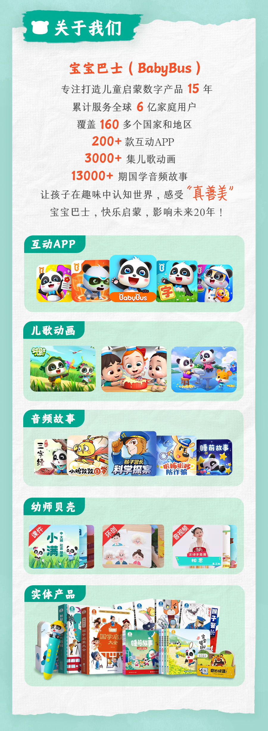 <p>关于我们</p>
<p>宝宝巴士(BabyBus)<br/>专注打造儿童启蒙数字产品15<br/>年<br/>累计服务全球6亿家庭用户</p>
<p>覆盖160多个国家和地区</p>
<p>200+款互动APP</p>
<p>3000+集儿歌动画</p>
<p>13000+期国学音频故事</p>
<p>让孩子在趣味中认知世界，感受“真善美”<br/>宝宝巴士，快乐启蒙，影响未来20年!</p>
<p>互动APP</p>
<p>儿歌动画</p>
<p>BiobuBius</p>
<p>音频故事</p>
<p>字经</p>
<p>猴子警长</p>
<p>小鸡敦敦国学<br/>科学探索</p>
<p>啦怖啦哆</p>
<p>防诈骗</p>
<p>睡前故</p>
<p>幼师贝壳</p>
<p>8</p>
<p>音视</p>
<p>实体产品</p>
<p>奇妙成话</p>
