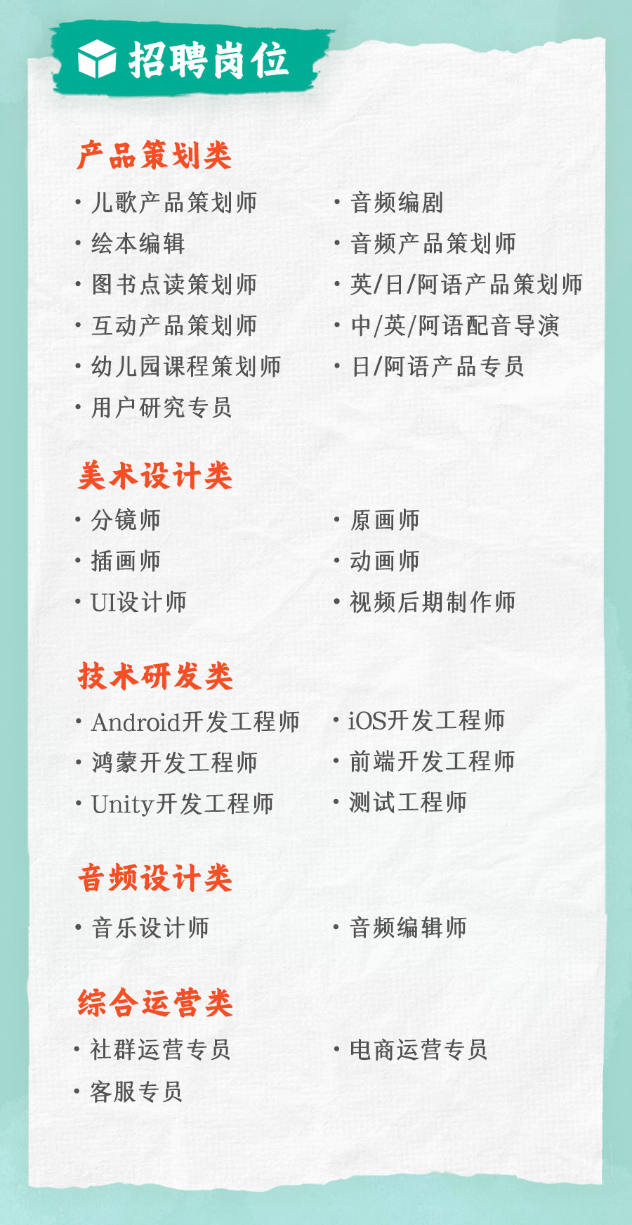 <p>招聘岗位</p>
<p>产品策划类<br/>.儿歌产品策划师<br/>.绘本编辑</p>
<p>.图书点读策划师<br/>.互动产品策划师<br/>.幼儿园课程策划师<br/>.用户研究专员</p>
<p>●音频编剧</p>
<p>●音频产品策划师</p>
<p>●英/日/阿语产品策划师<br/>●中/英/阿语配音导演<br/>.日/阿语产品专员</p>
<p>美术设计类<br/>●分镜师</p>
<p>.插画师<br/>.UI设计师</p>
<p>.原画师</p>
<p>●动画师</p>
<p>●视频后期制作师</p>
<p>技术研发类</p>
<p>Android开发工程师<br/>.鸿蒙开发工程师</p>
<p>●Unity开发工程师</p>
<p>.iOS开发工程师<br/>.前端开发工程师<br/>.测试工程师</p>
<p>音频设计类<br/>。音乐设计师</p>
<p>.音频编辑师</p>
<p>综合运营类<br/>.社群运营专员<br/>。客服专员</p>
<p>.电商运营专员</p>
