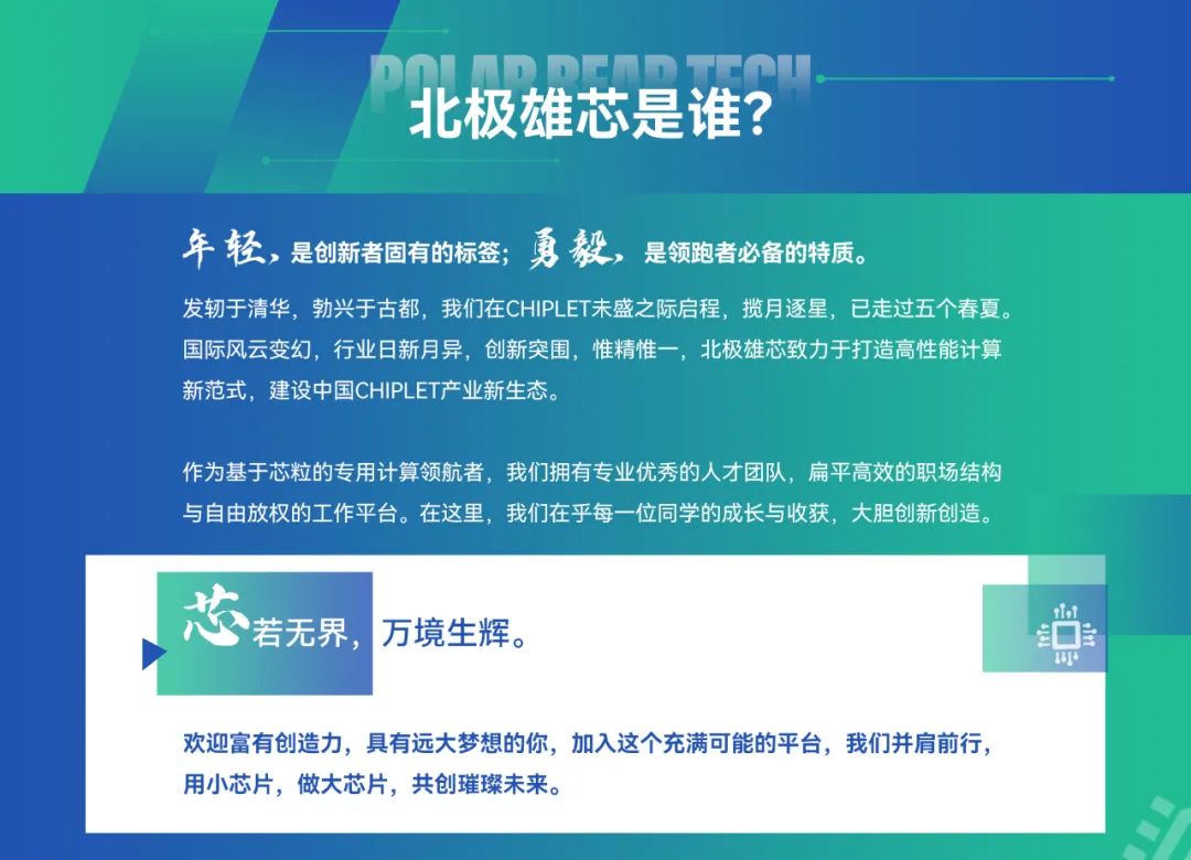 <p>北极雄芯是谁?</p>
<p>年 轻，是创新者固有的标签;勇 毅，<br/>是领跑者必备的特质。</p>
<p>发轫于清华，勃兴于古都，我们在CHIPLET未盛之际启程，揽月逐星，已走过五个春夏。<br/>国际风云变幻，行业日新月异，创新突围，惟精惟一，北极雄芯致力于打造高性能计算<br/>新范式，建设中国CHIPLET产业新生态。</p>
<p>作为基于芯粒的专用计算领航者，我们拥有专业优秀的人才团队，扁平高效的职场结构<br/>与自由放权的工作平台。在这里，我们在乎每一位同学的成长与收获，大胆创新创造。</p>
<p>若无界，<br/>万境生辉。</p>
<p>1</p>
<p> </p>
<p>欢迎富有创造力，具有远大梦想的你，加入这个充满可能的平台，我们并肩前行，<br/>用小芯片，做大芯片，共创璀璨未来。</p>
