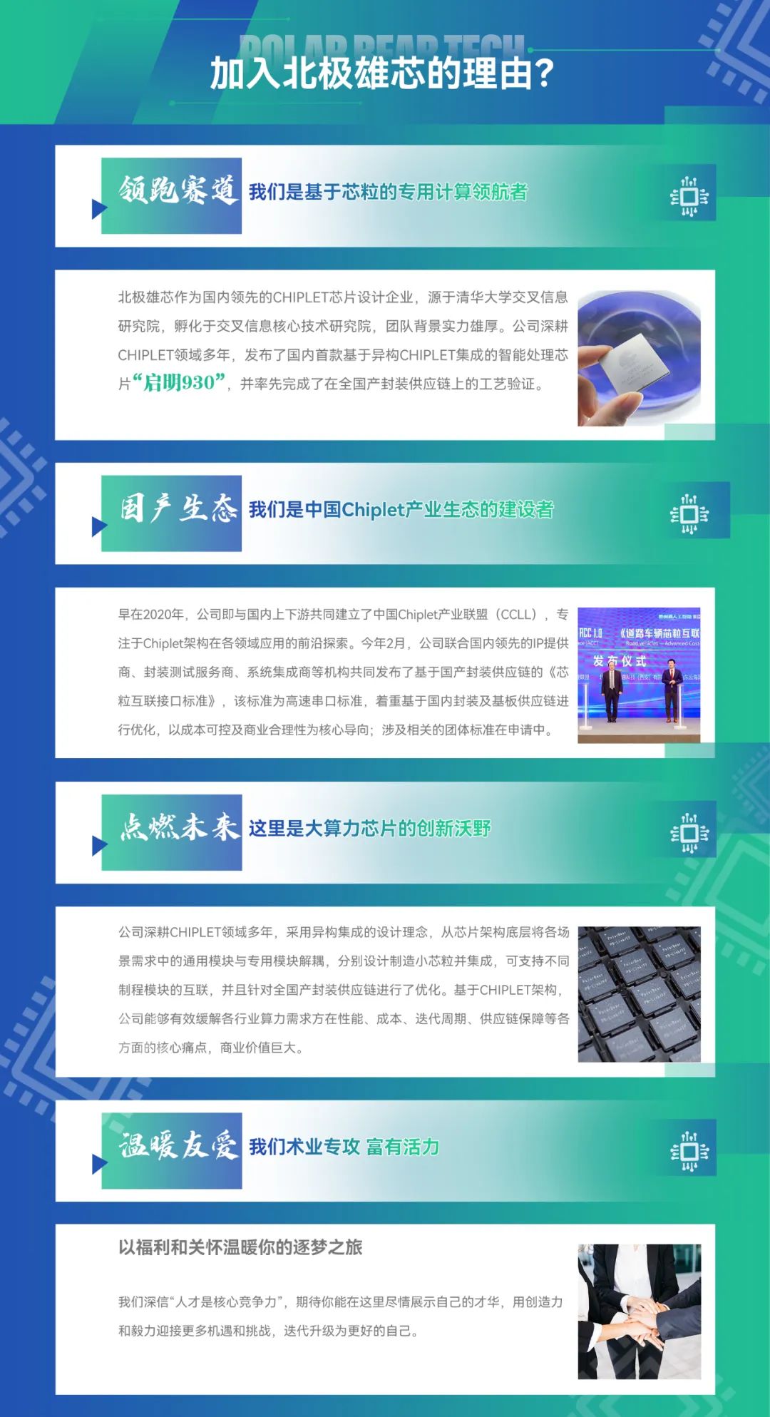 <p>加入北极雄芯的理由?</p>
<p>领跑赛道<br/>我们是基于芯粒的专用计算领航者</p>
<p>r</p>
<p>154</p>
<p>北极雄芯作为国内领先的CHIPLET芯片设计企业，源于清华大学交叉信息<br/>研究院，孵化于交叉信息核心技术研究院，团队背景实力雄厚。公司深耕<br/>CHIPLET领域多年，发布了国内首款基于异构CHIPLET集成的智能处理芯<br/>片“启明930”，并率先完成了在全国产封装供应链上的工艺验证。</p>
<p>国产生态<br/>我们是中国Chiplet产业生态的建设者</p>
<p> </p>
<p>早在2020年，公司即与国内上下游共同建立了中国Chiplet产业联盟(CCLL)，专</p>
<p>的人了</p>
<p>注于Chiplet架构在各领域应用的前沿探索。今年2月，公司联合国内领先的IP提供</p>
<p>RCCAO<br/>《道路车辆芯粒互联</p>
<p>商、封装测试服务商、系统集成商等机构共同发布了基于国产封装供应链的《芯</p>
<p>发布仪式</p>
<p>粒互联接口标准》，该标准为高速串口标准，着重基于国内封装及基板供应链进</p>
<p>行优化，以成本可控及商业合理性为核心导向;涉及相关的团体标准在申请中。</p>
<p>点燃未来 这里是大算力芯片的创新沃野</p>
<p>8</p>
<p>公司深耕CHIPLET领域多年，采用异构集成的设计理念，从芯片架构底层将各场<br/>景需求中的通用模块与专用模块解耦，分别设计制造小芯粒并集成，可支持不同<br/>制程模块的互联，并且针对全国产封装供应链进行了优化。基于CHIPLET架构,<br/>公司能够有效缓解各行业算力需求方在性能、成本、迭代周期、供应链保障等各<br/>方面的核心痛点，商业价值巨大。</p>
<p>温暖友爱<br/>我们术业专攻 富有活力</p>
<p>U<br/>6</p>
<p>15</p>
<p>以福利和关怀温暖你的逐梦之旅</p>
<p>我们深信“人才是核心竞争力”，期待你能在这里尽情展示自己的才华，用创造力<br/>和毅力迎接更多机遇和挑战，迭代升级为更好的自己。</p>
