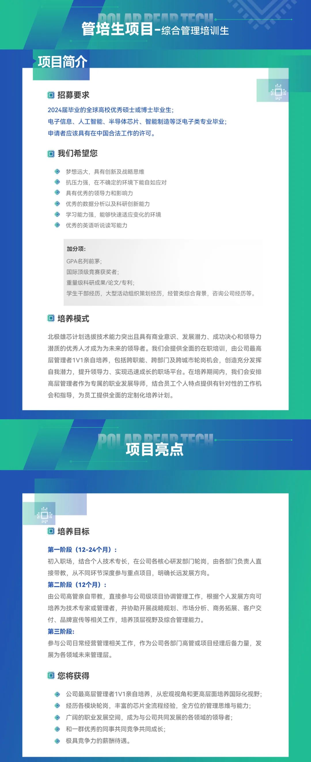 <p>DnINDncnTta<br/>管培生项目-综合管理培训生</p>
<p>项目简介</p>
<p>回招募要求</p>
<p>2024届毕业的全球高校优秀硕士或博士毕业生</p>
<p>电子信息、人工智能、半导体芯片、智能制造等泛电子类专业毕业;<br/>申请者应该具有在中国合法工作的许可。</p>
<p>rTo</p>
<p>E<br/> </p>
<p>1d</p>
<p>可我们希望您</p>
<p>梦想远大，具有创新及战略思维</p>
<p>抗压力强，在不确定的环境下能自如应对<br/>具有优秀的领导力和影响力</p>
<p>优秀的数据分析以及科研创新能力</p>
<p>学习能力强，能够快速适应变化的环境<br/>优秀的英语听说读写能力</p>
<p>加分项</p>
<p>GPA名列前茅</p>
<p>国际顶级竞赛获奖者</p>
<p>重量级科研成果/论文/专利</p>
<p>学生干部经历，大型活动组织策划经历，经管类综合背景，咨询公司经历等。</p>
<p>培养模式</p>
<p>北极雄芯计划选拔技术能力突出且具有商业意识、发展潜力、成功决心和领导力<br/>潜质的优秀人才成为为未来的领导者。我们会提供全面的在职培训，由公司最高<br/>层管理者1V1亲自培养，包括跨职能、跨部门及跨城市轮岗机会，创造充分发挥<br/>自我潜力，提升领导力、实现迅速成长的职场平台。在培养期间内，我们会安排<br/>高层管理者作为专属的职业发展导师，结合员工个人特点提供有针对性的工作机<br/>会和指导，为员工提供全面的定制化培养计划。</p>
<p> </p>
<p>项目亮点</p>
<p>培养目标</p>
<p>第一阶段(12-24个月):</p>
<p>初入职场，结合个人技术专长，在公司各核心研发部门轮岗，由各部门负责人直<br/>接带教，从不同环节深度参与重点项目，明确长远发展方向。</p>
<p>第二阶段(12个月)</p>
<p>由公司高管亲自带教，直接参与公司级项目协调管理工作，根据个人发展方向可<br/>培养为技术专家或管理者，并协助开展战略规划、市场分析、商务拓展、客户交<br/>付、品牌宣传等相关工作，培养顶层视野及综合管理能力。</p>
<p>第三阶段</p>
<p>参与公司日常经营管理相关工作，作为公司各部门高管或项目经理后备力量，发<br/>展为各领域未来管理层。</p>
<p>回您将获得</p>
<p>公司最高层管理者1V1亲自培养，从宏观视角和更高层面培养国际化视野;<br/>经历各模块轮岗，丰富的芯片全流程经验，全方位的管理思维与能力;<br/>广阔的职业发展空间，成为与公司共同发展的各领域的领导者;</p>
<p>和一群优秀的同事共同竞争共同成长</p>
<p>极具竞争力的薪酬待遇。</p>
