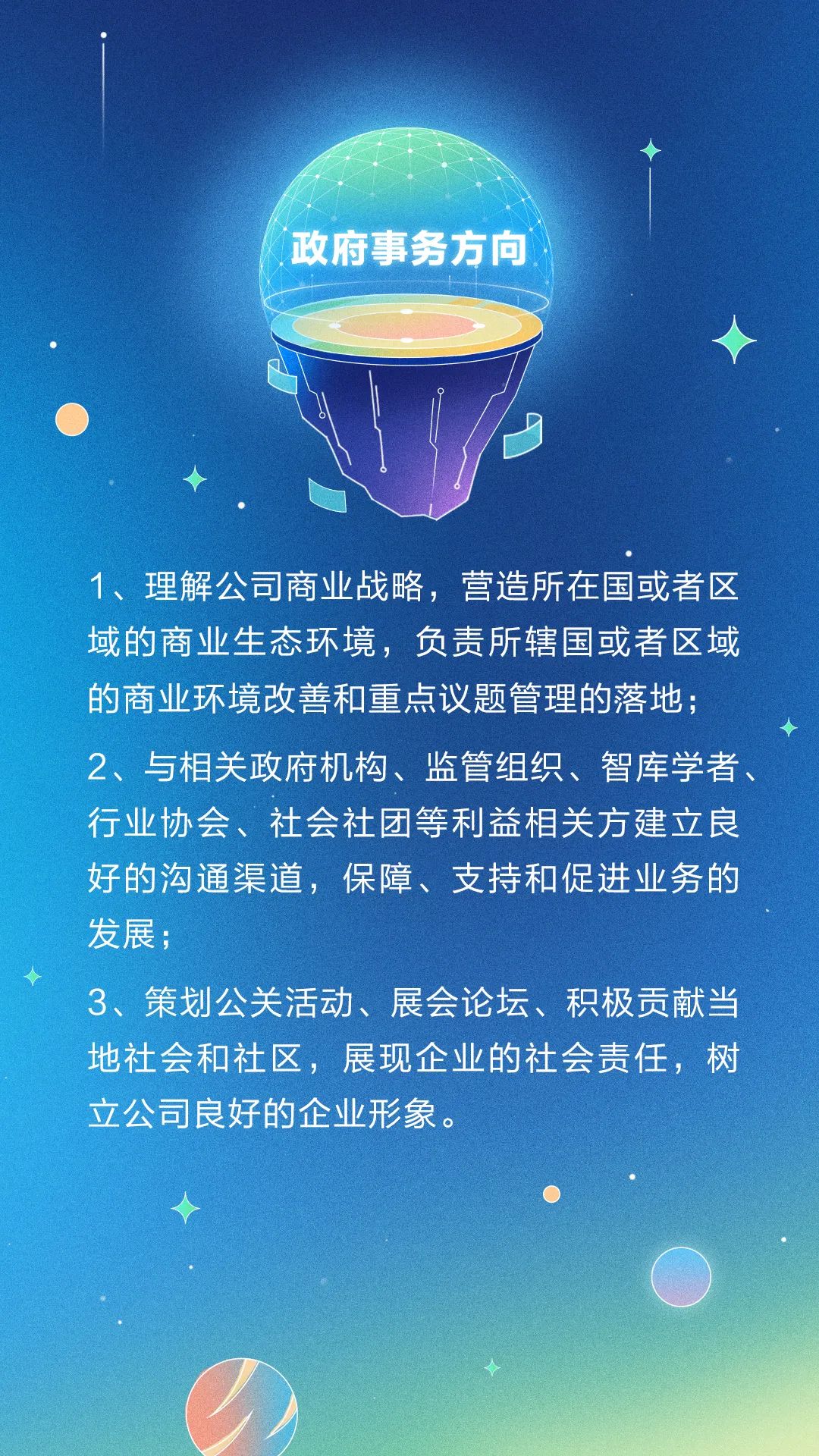 <p>政府事务方向 </p>
<p>1、理解公司商业战略,营造所在国或者区</p>
<p>域的商业生态环境,负责所辖国或者区域</p>
<p>的商业环境改善和重点议题管理的落地;</p>
<p>2、与相关政府机构、监管组织、智库学者、</p>
<p>行业协会、社会社团等利益相关方建立良</p>
<p>好的沟通渠道,保障、支持和促进业务的</p>
<p>发展;</p>
<p>3、策划公关活动、展会论坛、积极贡献当</p>
<p>地社会和社区,展现企业的社会责任,树</p>
<p>立公司良好的企业形象。</p>

