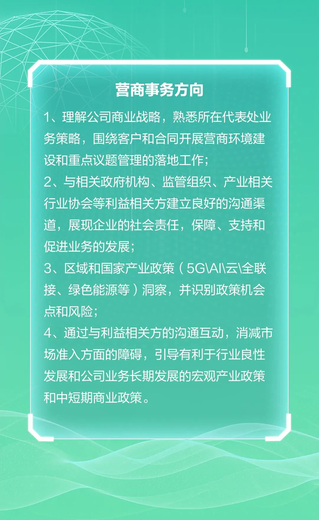 <p>营商事务方向</p>
<p>1、理解公司商业战略,熟悉所在代表处业</p>
<p>务策略,围绕客户和合同开展营商环境建</p>
<p>设和重点议题管理的落地工作;</p>
<p>2、与相关政府机构、监管组织、产业相关</p>
<p>行业协会等利益相关方建立良好的沟通渠</p>
<p>道,展现企业的社会责任,保障、支持和</p>
<p>促进业务的发展;</p>
<p>3、区域和国家产业政策( 5G\\A|\\云\\全联</p>
<p>接、绿色能源等)洞察,并识别政策机会</p>
<p>点和风险;</p>
<p>4、通过与利益相关方的沟通互动,消减市</p>
<p>场准入方面的障碍,弓导有利于行业良性</p>
<p>发展和公司业务长期发展的宏观产业政策</p>
<p>和中短期商业政策。</p>
