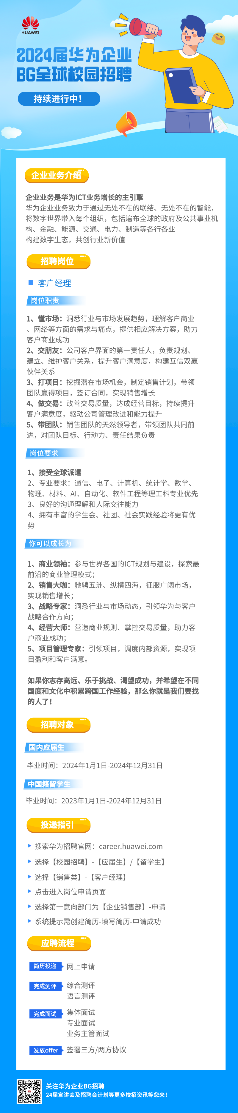 <p>HUAWEI</p>
<p>2024届华为企业<br/>BG全球校园招聘</p>
<p>持续进行中!</p>
<p>企业业务介绍</p>
<p>企业业务是华为ICT业务增长的主引擎</p>
<p>华为企业业务致力于通过无处不在的联结、无处不在的智能，<br/>将数字世界带入每个组织，包括遍布全球的政府及公共事业机<br/>构、金融、能源、交通、电力、制造等各行各业</p>
<p>构建数字生态，共创行业新价值</p>
<p>招聘岗位</p>
<p>客户经理<br/>岗位职责</p>
<p>1、懂市场:洞悉行业与市场发展趋势，理解客户商业<br/>、网络等方面的需求与痛点，提供相应解决方案，助力<br/>客户商业成功</p>
<p>2、交朋友:公司客户界面的第一责任人，负责规划、<br/>建立、维护客户关系，提升客户满意度，构建互信双赢<br/>伙伴关系</p>
<p>3、打项目:挖掘潜在市场机会，制定销售计划，带领<br/>团队赢得项目，签订合同，实现销售增长</p>
<p>4、做交易:改善交易质量，达成经营目标，持续提升<br/>客户满意度，驱动公司管理改进和能力提升</p>
<p>5、带团队:销售团队的天然领导者，带领团队共同前<br/>进，对团队目标、行动力、责任结果负责</p>
<p>岗位要求</p>
<p>1、接受全球派遣</p>
<p>2、专业要求:通信、电子、计算机、统计学、数学、<br/>物理、材料、AI、自动化、软件工程等理工科专业优先<br/>3、良好的沟通理解和人际交往能力</p>
<p>4、拥有丰富的学生会、社团、社会实践经验将更有优<br/>势</p>
<p>你可以成长为</p>
<p>1、商业领袖:参与世界各国的ICT规划与建设，探索最<br/>前沿的商业管理模式;</p>
<p>2、销售大咖:驰骋五洲、纵横四海，征服广阔市场，<br/>实现销售增长;</p>
<p>3、战略专家:洞悉行业与市场动态，引领华为与客户<br/>战略合作方向;</p>
<p>4、经营大师:营造商业规则、掌控交易质量，助力客<br/>户商业成功;</p>
<p>5、项目管理专家:引领项目，调度内部资源，实现项<br/>目盈利和客户满意。</p>
<p>如果你志存高远、乐于挑战、渴望成功，并希望在不同<br/>国度和文化中积累跨国工作经验，那么你就是我们要找<br/>的人了!</p>
<p>招聘对象</p>
<p>国内应届生</p>
<p>毕业时间:2024年1月1日-2024年12月31日<br/>中国籍留学生</p>
<p>毕业时间:2023年1月1日-2024年12月31日</p>
<p>投递指引</p>
<p>搜索华为招聘官网:career.huawei.com<br/>选择[校园招聘]-[应届生]/[留学生]<br/>选择[销售类]-[客户经理]</p>
<p>点击进入岗位申请页面</p>
<p>选择第一意向部门为[企业销售部]-申请<br/>系统提示需创建简历-填写简历-申请成功</p>
<p>应聘流程</p>
<p>简历投递</p>
<p>网上申请</p>
<p>完成测评</p>
<p>综合测评<br/>语言测评</p>
<p>完成面试</p>
<p>发放offer</p>
<p>集体面试</p>
<p>专业面试</p>
<p>业务主管面试</p>
<p>签署三方/两方协议</p>
<p>关注华为企业BG招聘</p>
<p>24届宣讲会及招聘会计划等更多校招资讯等您来!</p>

