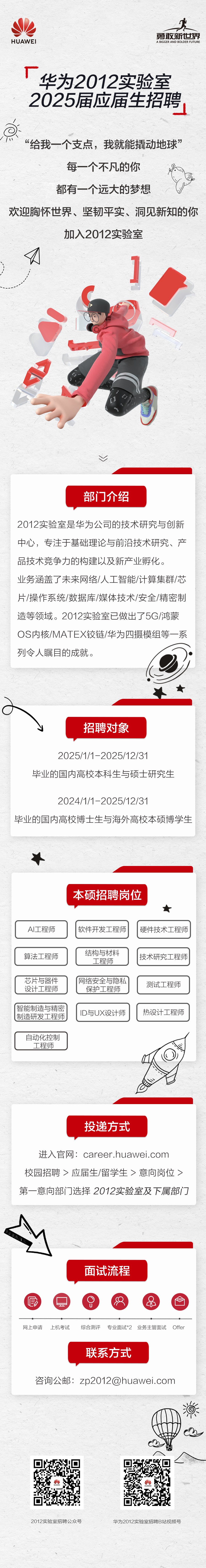 <p>HUAWEI</p>
<p>勇敢新世界<br/>A BIGGER AND BOLDER FUTURE</p>
<p>华为2012实验室<br/>2025届应届生招聘</p>
<p>“给我一个支点，我就能撬动地球”</p>
<p>每一个不凡的你</p>
<p>都有一个远大的梦想</p>
<p> </p>
<p>欢迎胸怀世界、坚韧平实、洞见新知的你</p>
<p>加入2012实验室</p>
<p>部门介绍</p>
<p>2012实验室是华为公司的技术研究与创新<br/>中心，专注于基础理论与前沿技术研究、产<br/>品技术竞争力的构建以及新产业孵化。</p>
<p>业务涵盖了未来网络/人工智能/计算集群/芯<br/>片/操作系统/数据库/媒体技术/安全/精密制<br/>造等领域。2012实验室已做出了5G/鸿蒙<br/>OS内核/MATEX铰链/华为四摄模组等一系<br/>列令人瞩目的成就。</p>
<p>招聘对象</p>
<p>2025/1/1-2025/12/31</p>
<p>毕业的国内高校本科生与硕士研究生</p>
<p>2024/1/1-2025/12/31</p>
<p>毕业的国内高校博士生与海外高校本硕博学生</p>
<p>本硕招聘岗位</p>
<p>★</p>
<p>AI工程师</p>
<p>软件开发工程师</p>
<p>硬件技术工程师</p>
<p>算法工程师</p>
<p>芯片与器件<br/>设计工程师</p>
<p>智能制造与精密<br/>制造研发工程师</p>
<p>结构与材料</p>
<p>工程师</p>
<p>网络安全与隐私</p>
<p>保护工程师</p>
<p>ID与UX设计师</p>
<p>技术研究工程师<br/>测试工程师<br/>热设计工程师</p>
<p>自动化控制</p>
<p>工程师</p>
<p>二</p>
<p>投递方式</p>
<p>进入官网:career.huawei.com<br/>校园招聘>应届生/留学生>意向岗位><br/>第一意向部门选择2012实验室及下属部门</p>
<p>面试流程</p>
<p> </p>
<p>网上申请</p>
<p>上机考试</p>
<p>综合测评</p>
<p>专业面试*2 业务主管面试</p>
<p>Offer</p>
<p>联系方式</p>
<p>咨询公邮:zp2012@huawei.com</p>
<p>2012实验室招聘公众号</p>
<p>华为2012实验室招聘B站视频号</p>
