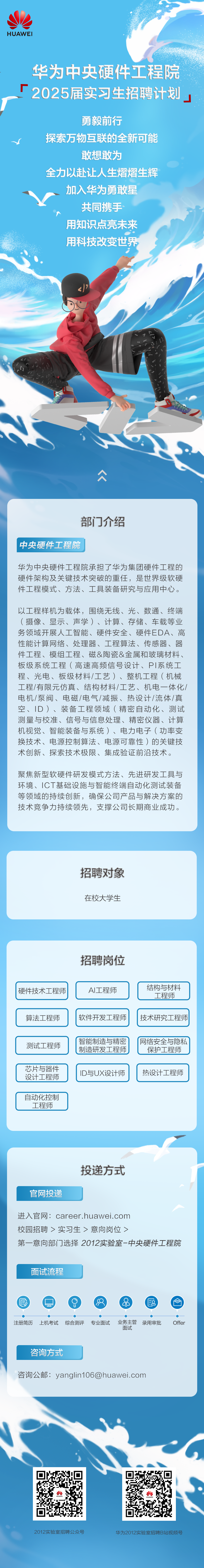 <p>HUAWEI</p>
<p>华为中央硬件工程院<br/>2025届实习生招聘计划</p>
<p>勇毅前行</p>
<p>探索万物互联的全新可能</p>
<p>敢想敢为</p>
<p>全力以赴让人生熠熠生辉<br/>加入华为勇敢星</p>
<p>共同携手<br/>用知识点亮未来<br/>用科技改变世界</p>
<p> </p>
<p>部门介绍</p>
<p>中央硬件工程院</p>
<p>华为中央硬件工程院承担了华为集团硬件工程的<br/>硬件架构及关键技术突破的重任，是世界级软硬<br/>件工程模式、方法、工具装备研究与应用中心。</p>
<p>以工程样机为载体，围绕无线、光、数通、终端<br/>(摄像、显示、声学)、计算、存储、车载等业<br/>务领域开展人工智能、硬件安全、硬件EDA、高<br/>性能计算网络、处理器、工程算法、传感器、器<br/>件工程、模组工程、磁&陶瓷&金属和玻璃材料、<br/>板级系统工程(高速高频信号设计、PI系统工<br/>程、光电、板级材料/工艺)、整机工程(机械<br/>工程/有限元仿真、结构材料/工艺、机电一体化/<br/>电机/泵阀、电磁/电气/减振、热设计/流体/真<br/>空、ID)、装备工程领域(精密自动化、测试<br/>测量与校准、信号与信息处理、精密仪器、计算<br/>机视觉、智能装备与系统)、电力电子(功率变<br/>换技术、电源控制算法、电源可靠性)的关键技<br/>术创新、探索技术极限、集成验证前沿技术。</p>
<p>聚焦新型软硬件研发模式方法、先进研发工具与<br/>环境、ICT基础设施与智能终端自动化测试装备<br/>等领域的持续创新，确保公司产品与解决方案的<br/>技术竞争力持续领先，支撑公司长期商业成功。</p>
<p>招聘对象<br/>在校大学生</p>
<p>招聘岗位</p>
<p>硬件技术工程师</p>
<p>算法工程师</p>
<p>AI工程师<br/>软件开发工程师</p>
<p>结构与材料</p>
<p>工程师</p>
<p>技术研究工程师</p>
<p>测试工程师</p>
<p>芯片与器件<br/>设计工程师</p>
<p>智能制造与精密<br/>制造研发工程师<br/>ID与UX设计师</p>
<p>网络安全与隐私</p>
<p>保护工程师</p>
<p>热设计工程师</p>
<p>自动化控制</p>
<p>工程师</p>
<p>官网投递</p>
<p>投递方式</p>
<p>进入官网:career.huawei.com</p>
<p>校园招聘>实习生>意向岗位></p>
<p>第一意向部门选择2012实验室-中央硬件工程院</p>
<p>面试流程</p>
<p> </p>
<p>注册简历</p>
<p>上机考试 综合测评</p>
<p>专业面试</p>
<p> </p>
<p>业务主管<br/>录用审批<br/>面试</p>
<p>Offer</p>
<p>咨询方式</p>
<p>咨询公邮:yanglin106@huawei.com</p>
<p>2012实验室招聘公众号</p>
<p>华为2012实验室招聘B站视频号</p>
