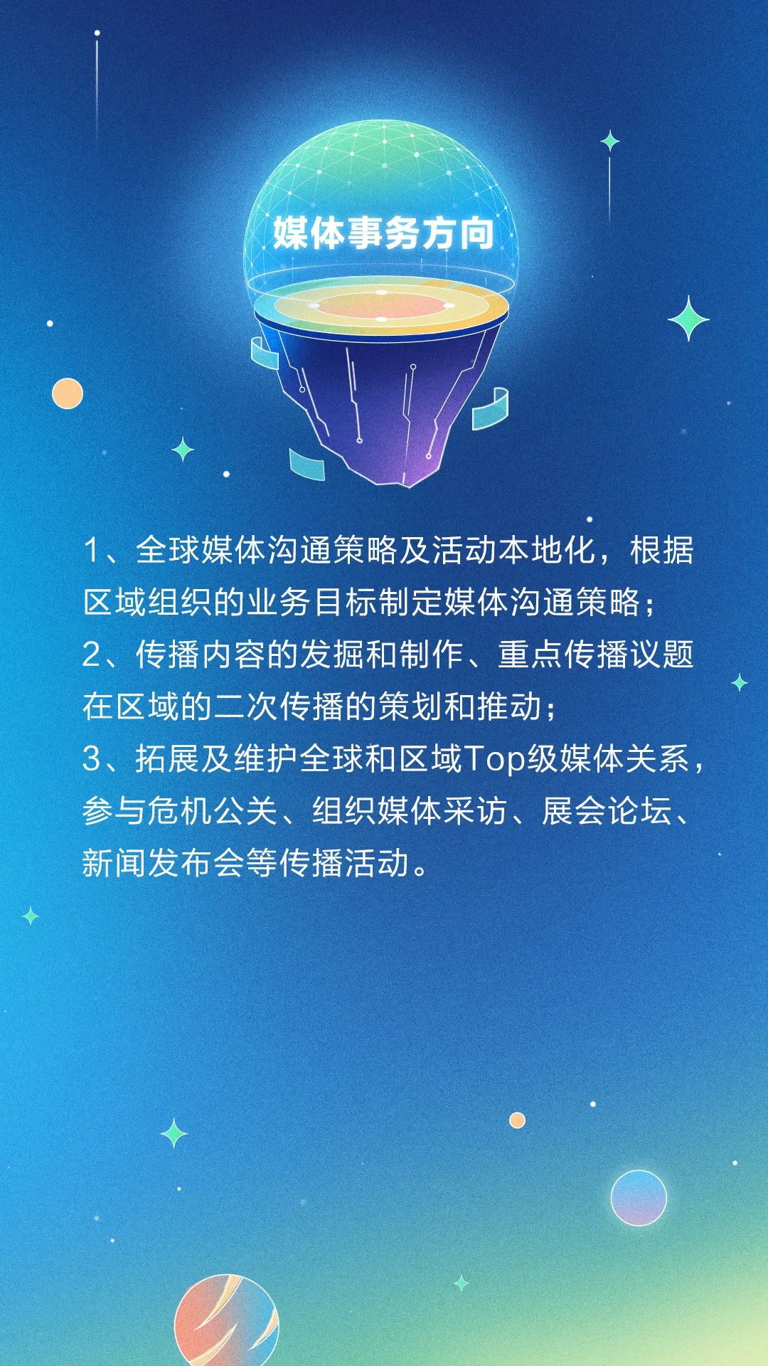 <p>媒体事务方向</p>
<p>1、全球媒体沟通策略及活动本地化,根据</p>
<p>区域组织的业务目标制定媒体沟通策略;</p>
<p>2、传播内容的发掘和制作、重点传播议题</p>
<p>在区域的二次传播的策划和推动;</p>
<p>3、拓展及维护全球和区域Top级媒体关系,</p>
<p>参与危机公关、组织媒体采访、展会论坛、</p>
<p>新闻发布会等传播活动。</p>
