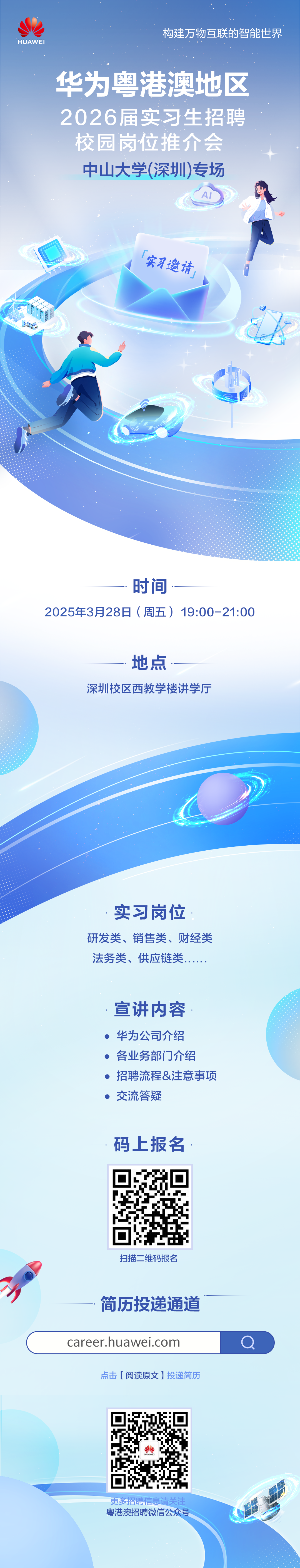 <p>HUAWEI</p>
<p>构建万物互联的智能世界</p>
<p>华为粤港澳地区<br/>2026届实习生招聘<br/>校园岗位推介会<br/>中山大学(深圳)专场</p>
<p>实习邀请</p>
<p> </p>
<p>时间</p>
<p>2025年3月28日(周五)19:00-21:00</p>
<p>地点</p>
<p>深圳校区西教学楼讲学厅</p>
<p>实习岗位</p>
<p>研发类、销售类、财经类<br/>法务类、供应链类，</p>
<p>宣讲内容<br/>华为公司介绍<br/>各业务部门介绍</p>
<p>招聘流程&注意事项<br/>交流答疑</p>
<p>码上报名</p>
<p>扫描二维码报名</p>
<p>简历投递通道<br/>career.huawei.com</p>
<p>点击[阅读原文]投递简历</p>
<p>更多招聘信息请关注<br/>粤港澳招聘微信公众号</p>
