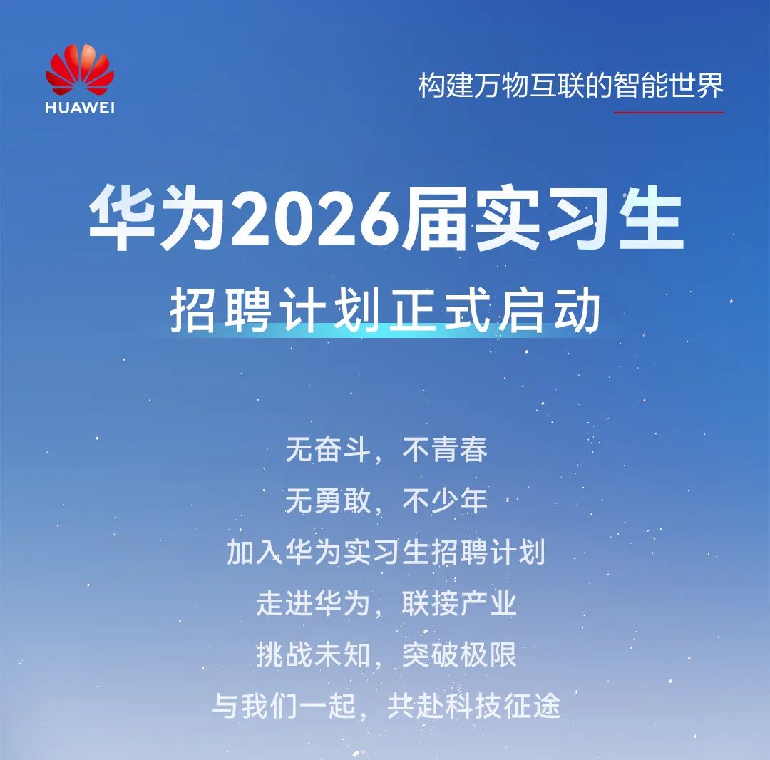 <p>构建万物互联的智能世界</p>
<p>华为2026届实习生</p>
<p>挑战未知,突破极良</p>
<p>与我们一起,共赴科技征途</p>

<table>
<tr><td rowspan="2"></td>
<td rowspan="2"></td>
<td></td>
<td rowspan="2"></td>
<td></td>
<td></td>
</tr>
<tr><td></td>
<td></td>
<td></td>
</tr>
<tr><td colspan="6">招聘计划正式启动无奋斗,不青春无勇敢,不少年加入华为实习生招聘 计划</td>
</tr>
<tr><td colspan="3">走进华为,</td>
<td>联接产</td>
<td colspan="2">k</td>
</tr>
</table>

