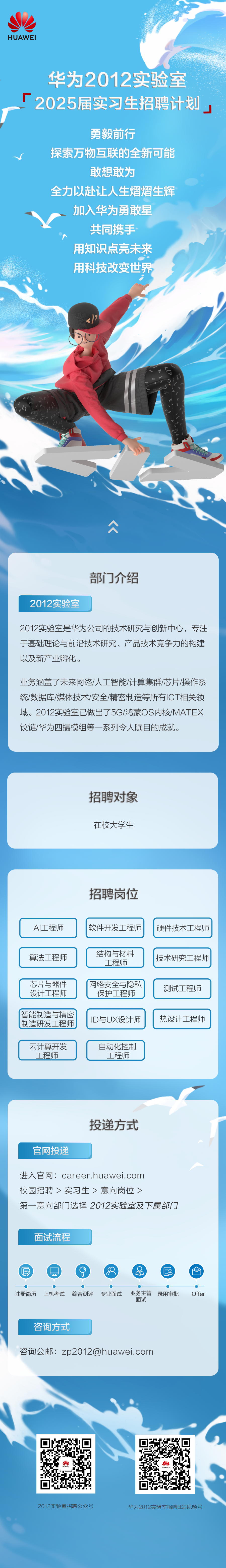 <p>HUAWEI</p>
<p>华为2012实验室<br/>厂<br/>2025届实习生招聘计划</p>
<p>勇毅前行</p>
<p>探索万物互联的全新可能</p>
<p>敢想敢为</p>
<p>全力以赴让人生熠熠生辉<br/>加入华为勇敢星</p>
<p>共同携手<br/>用知识点亮未来<br/>用科技改变世界</p>
<p> </p>
<p>2012实验室</p>
<p>部门介绍</p>
<p>2012实验室是华为公司的技术研究与创新中心，专注<br/>于基础理论与前沿技术研究、产品技术竞争力的构建<br/>以及新产业孵化。</p>
<p>业务涵盖了未来网络/人工智能/计算集群/芯片/操作系<br/>统/数据库/媒体技术/安全/精密制造等所有ICT相关领<br/>域。2012实验室已做出了5G/鸿蒙OS内核/MATEX<br/>铰链/华为四摄模组等一系列令人瞩目的成就。</p>
<p>招聘对象<br/>在校大学生</p>
<p>招聘岗位</p>
<p>AI工程师</p>
<p>软件开发工程师</p>
<p>硬件技术工程师</p>
<p>算法工程师</p>
<p>芯片与器件<br/>设计工程师</p>
<p>智能制造与精密<br/>制造研发工程师</p>
<p>结构与材料</p>
<p>工程师</p>
<p>网络安全与隐私<br/>保护工程师</p>
<p>ID与UX设计师</p>
<p>技术研究工程师<br/>测试工程师<br/>热设计工程师</p>
<p>云计算开发</p>
<p>工程师</p>
<p>自动化控制</p>
<p>工程师</p>
<p>官网投递</p>
<p>投递方式</p>
<p>进入官网:career.huawei.com</p>
<p>校园招聘>实习生>意向岗位></p>
<p>第一意向部门选择2012实验室及下属部门</p>
<p>面试流程</p>
<p> <br/>注册简历</p>
<p>上机考试</p>
<p>综合测评</p>
<p>专业面试</p>
<p> </p>
<p>业务主管<br/>录用审批<br/>面试</p>
<p>Offer</p>
<p>咨询方式</p>
<p>咨询公邮:zp2012@huawei.com</p>
<p>2012实验室招聘公众号</p>
<p>华为2012实验室招聘B站视频号</p>
