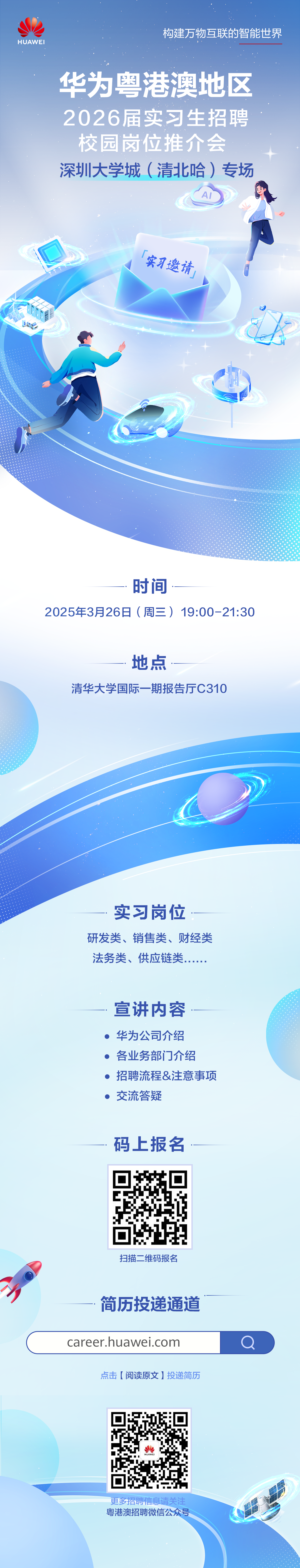 <p>HUAWEI</p>
<p>构建万物互联的智能世界</p>
<p>华为粤港澳地区<br/>2026届实习生招聘<br/>校园岗位推介会<br/>深圳大学城(清北哈)专场</p>
<p>实习邀请</p>
<p> </p>
<p>时间</p>
<p>2025年3月26日(周三)19:00-21:30</p>
<p>地点</p>
<p>清华大学国际一期报告厅C310</p>
<p>实习岗位</p>
<p>研发类、销售类、财经类<br/>法务类、供应链类</p>
<p>宣讲内容<br/>华为公司介绍<br/>各业务部门介绍<br/>招聘流程&注意事项<br/>交流答疑</p>
<p>码上报名</p>
<p>扫描二维码报名</p>
<p>简历投递通道<br/>career.huawei.com</p>
<p>点击[阅读原文]投递简历</p>
<p>更多招聘信息请关注<br/>粤港澳招聘微信公众号</p>
