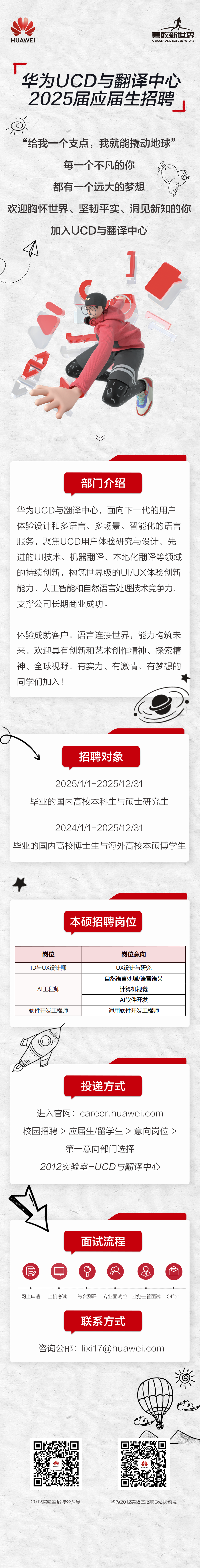 <p>HUAWEI</p>
<p>勇敢新世界<br/>A BIGGER AND BOLDER FUTURE</p>
<p>华为UCD与翻译中心<br/>2025届应届生招聘</p>
<p> </p>
<p>“给我-<br/>-个支点，我就能撬动地球”</p>
<p>每一个不凡的你</p>
<p>都有一个远大的梦想</p>
<p>欢迎胸怀世界、坚韧平实、洞见新知的你</p>
<p>加入UCD与翻译中心</p>
<p>部门介绍</p>
<p>华为UCD与翻译中心，面向下一代的用户<br/>体验设计和多语言、多场景、智能化的语言<br/>服务，聚焦UCD用户体验研究与设计、先<br/>进的UI技术、机器翻译、本地化翻译等领域<br/>的持续创新，构筑世界级的UI/UX体验创新<br/>能力、人工智能和自然语言处理技术竞争力，<br/>支撑公司长期商业成功。</p>
<p>体验成就客户，语言连接世界，能力构筑未<br/>来。欢迎具有创新和艺术创作精神、探索精<br/>神、全球视野，有实力、有激情、有梦想的<br/>同学们加入!</p>
<p>招聘对象</p>
<p>2025/1/1-2025/12/31</p>
<p>毕业的国内高校本科生与硕士研究生</p>
<p>2024/1/1-2025/12/31</p>
<p>毕业的国内高校博士生与海外高校本硕博学生</p>
<p>本硕招聘岗位</p>
<p>岗位</p>
<p>ID与UX设计师</p>
<p>AI工程师<br/>软件开发工程师</p>
<p>岗位意向<br/>UX设计与研究<br/>自然语言处理/语音语义<br/>计算机视觉</p>
<p>AI软件开发</p>
<p>通用软件开发工程师</p>
<p>投递方式</p>
<p>进入官网:career.huawei.com<br/>校园招聘>应届生/留学生>意向岗位></p>
<p>第一意向部门选择</p>
<p>2012实验室-UCD与翻译中心</p>
<p>面试流程</p>
<p> </p>
<p>网上申请</p>
<p>上机考试</p>
<p>综合测评</p>
<p>专业面试*2 业务主管面试 Offer<br/>联系方式</p>
<p>咨询公邮:lixi17@huawei.com</p>
<p>2012实验室招聘公众号</p>
<p>华为2012实验室招聘B站视频号</p>
