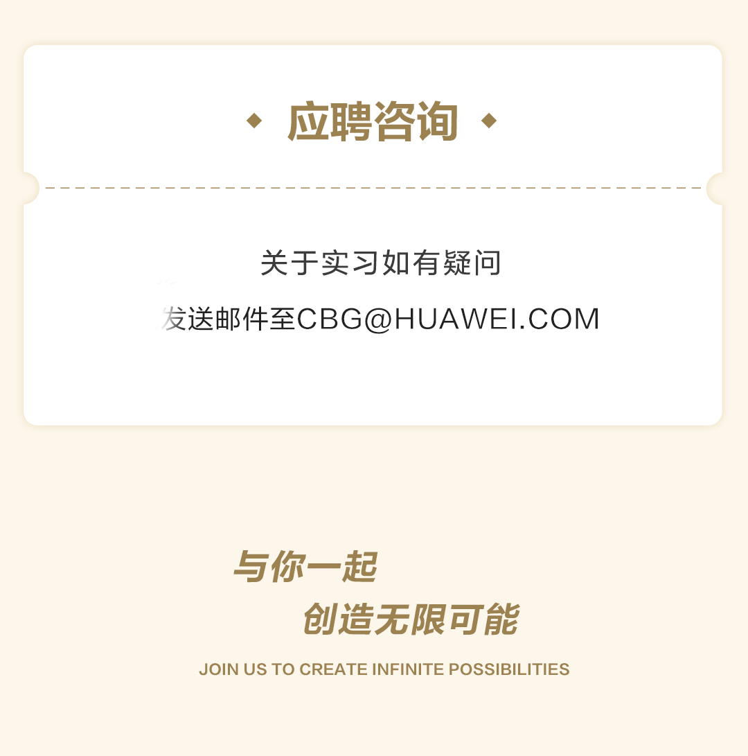 <p>、应聘咨询、</p>
<p>关于实习如有疑问</p>
<p>发送邮件至CBG@HUAWEI.COM</p>
<p>与你一起</p>
<p>创造无限可能</p>
<p>JOIN US TO CREATE INFINITE POSSIBILITIES</p>
