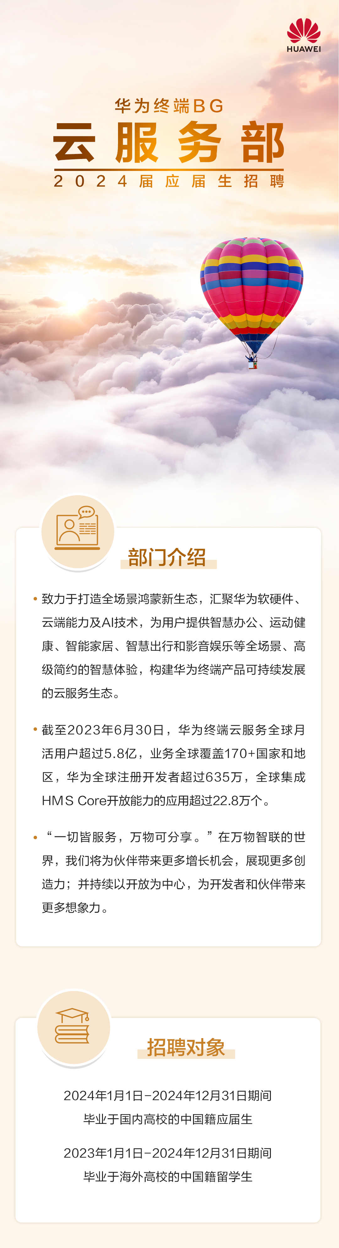 <p>HUAWEI</p>
<p>华为终端BG</p>
<p>云服务部<br/>2024届应届生招聘</p>
<p>部门介绍</p>
<p>致力于打造全场景鸿蒙新生态，汇聚华为软硬件、<br/>云端能力及AI技术，为用户提供智慧办公、运动健<br/>康、智能家居、智慧出行和影音娱乐等全场景、高<br/>级简约的智慧体验，构建华为终端产品可持续发展<br/>片一0P为山-</p>
<p>时云版务生心。</p>
<p>截至2023年6月30日，华为终端云服务全球月<br/>活用户超过5.8亿，业务全球覆盖170+国家和地<br/>区，华为全球注册开发者超过635万，全球集成<br/>HMS Core开放能力的应用超过22.8万个。</p>
<p>&ldquo;一切皆服务，万物可分享。&rdquo;在万物智联的世<br/>界，我们将为伙伴带来更多增长机会，展现更多创<br/>造力;并持续以开放为中心，为开发者和伙伴带来<br/>更多想象力。</p>
<p>招聘对象</p>
<p>2024年1月1日-2024年12月31日期间</p>
<p>毕业于国内高校的中国籍应届生</p>
<p>2023年1月1日-2024年12月31日期间</p>
<p>毕业于海外高校的中国籍留学生</p>

