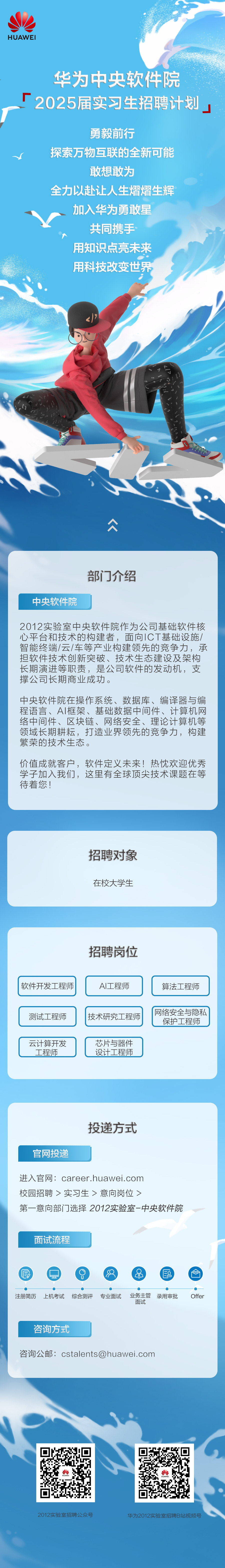<p>HUAWEI</p>
<p>华为中央软件院<br/>2025届实习生招聘计划</p>
<p>勇毅前行</p>
<p>探索万物互联的全新可能</p>
<p>敢想敢为</p>
<p>全力以赴让人生熠熠生辉<br/>加入华为勇敢星</p>
<p>共同携手<br/>用知识点亮未来<br/>用科技改变世界</p>
<p> </p>
<p>众</p>
<p>中央软件院</p>
<p>部门介绍</p>
<p>2012实验室中央软件院作为公司基础软件核<br/>心平台和技术的构建者，面向1CT基础设施/<br/>智能终端/云/车等产业构建领先的竞争力，承<br/>担软件技术创新突破、技术生态建设及架构<br/>长期演进等职责，是公司软件的发动机，支<br/>撑公司长期商业成功。</p>
<p>中央软件院在操作系统、数据库、编译器与编<br/>程语言、AI框架、基础数据中间件、计算机网<br/>络中间件、区块链、网络安全、理论计算机等<br/>领域长期耕耘，打造业界领先的竞争力，构建<br/>繁荣的技术生态。</p>
<p>价值成就客户，软件定义未来!热忱欢迎优秀<br/>学子加入我们，这里有全球顶尖技术课题在等<br/>待着您!</p>
<p>招聘对象<br/>在校大学生</p>
<p>招聘岗位</p>
<p>软件开发工程师</p>
<p>测试工程师</p>
<p>云计算开发</p>
<p>工程师</p>
<p>AI工程师<br/>技术研究工程师</p>
<p>芯片与器件<br/>设计工程师</p>
<p>算法工程师</p>
<p>网络安全与隐私<br/>保护工程师</p>
<p>官网投递</p>
<p>投递方式</p>
<p>进入官网:career.huawei.com</p>
<p>校园招聘>实习生>意向岗位></p>
<p>第一意向部门选择2012实验室-中央软件院</p>
<p>面试流程</p>
<p>6</p>
<p>注册简历 上机考试 综合测评 专业面试</p>
<p> </p>
<p>业务主管<br/>录用审批<br/>面试</p>
<p>Offer</p>
<p>咨询方式</p>
<p>咨询公邮:cstalents@huawei.com</p>
<p>2012实验室招聘公众号</p>
<p>华为2012实验室招聘B站视频号</p>
