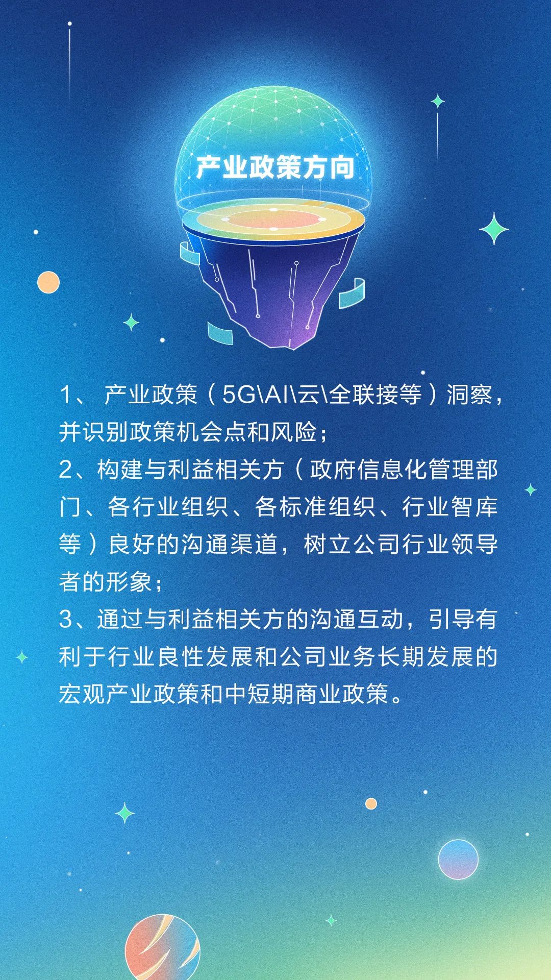<p>产业政策方向 </p>
<p>I</p>
<p>1、产业政策( 5G\\A\\云\\全联接等)洞察,</p>
<p>并识别政策机会点和风险;</p>
<p>2、构建与利益相关方(政府信息化管理部</p>
<p>门、各行业组织、各标准组织、行业智库</p>
<p>等)良好的沟通渠道,树立公司行业领导</p>
<p>者的形象;</p>
<p>3、通过与利益相关方的沟通互动,引导有</p>
<p>利于行业良性发展和公司业务长期发展的</p>
<p>宏观产业政策和中短期商业政策。</p>
