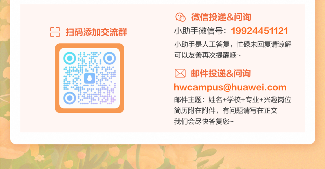 <p> 扫码添加交流群</p>
<p> <br/>微信投递&问询</p>
<p>小助手微信号:19924451121<br/>小助手是人工答复，忙碌未回复请谅解<br/>可以友善再次提醒哦~</p>
<p>邮件投递&问询</p>
<p>hwcampus@huawei.com<br/>邮件主题:姓名+学校+专业+兴趣岗位<br/>简历附在附件，有问题请写在正文</p>
<p>我们会尽快答复您~</p>
