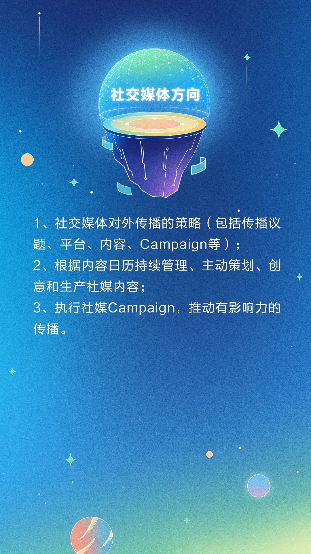 <p>社交媒体方向</p>
<p>1、社交媒体对外传播的策略(包括传播议</p>
<p>题、平台、内容、Campaign等) ;</p>
<p>2、根据内容日历持续管理、主动策划、创</p>
<p>意和生产社媒内容;</p>
<p>3、执行社媒Campaign,推动有影响力的</p>
<p>传播。</p>
