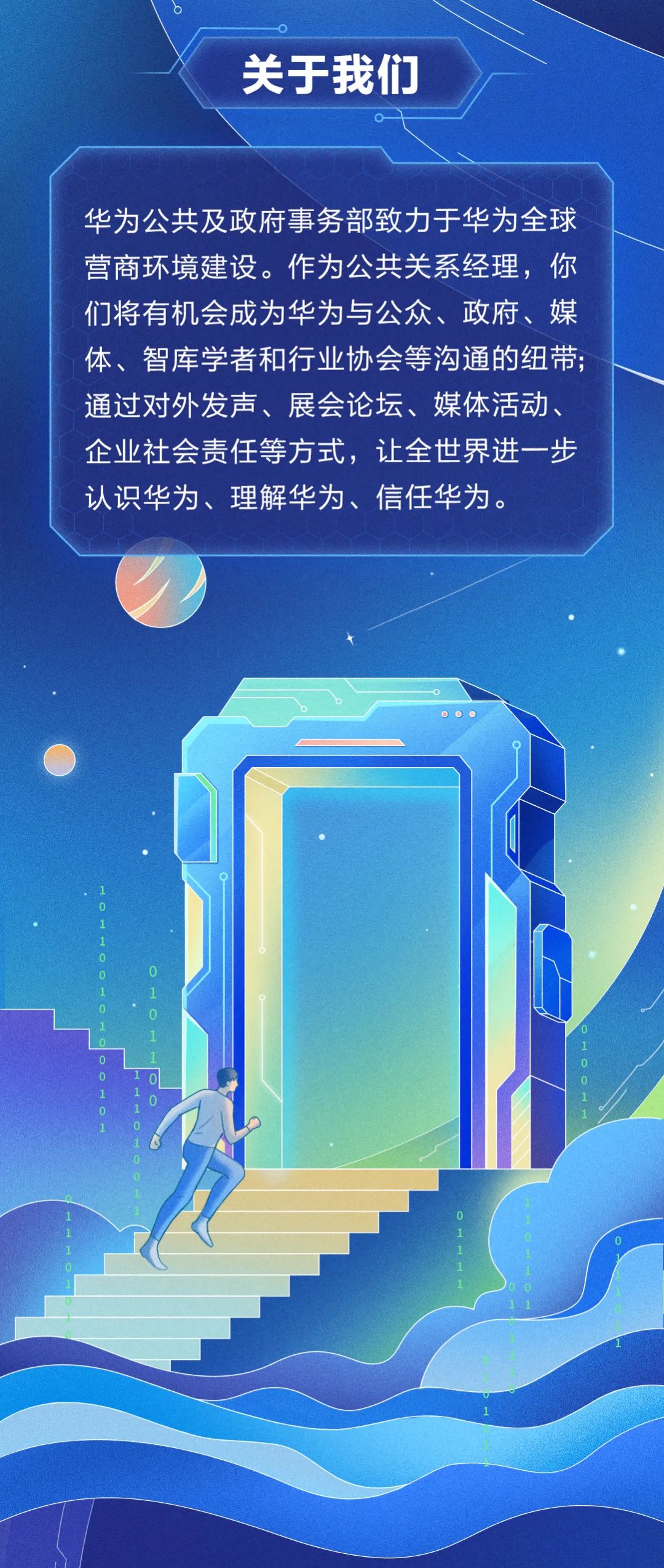 <p>关于我们</p>
<p>华为公共及政府事务部致力于华为全球<br/>营商环境建设。作为公共关系经理,你<br/>们将有机会成为华为与公众、政府、媒<br/>体、智库学者和行业协会等沟通的纽带;<br/>通过对外发声、展会论坛、媒体活动、<br/>企业社会责任等方式,让全世界进一步<br/>认识华为、理解华为、信任华为。</p>