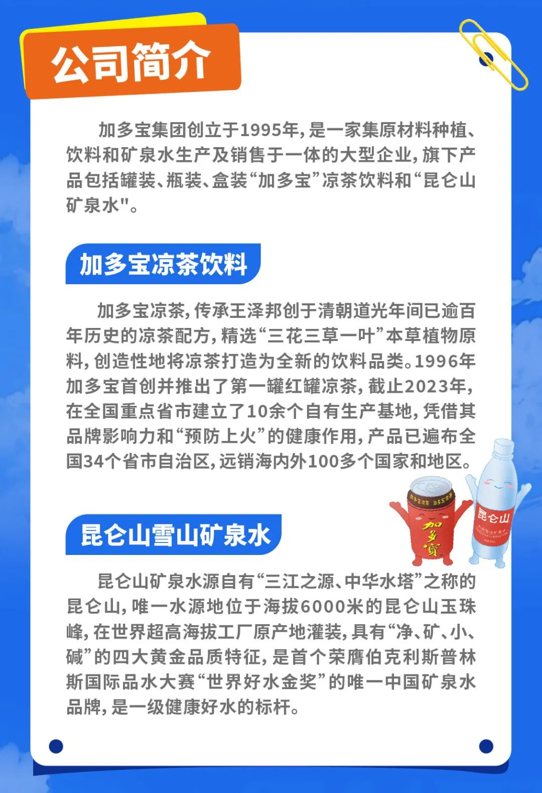 <p>公司简介</p>
<p>加多宝集团创立于1995年,是一家集原材料种植、<br/>饮料和矿泉水生产及销售于一体的大型企业,旗下产<br/>品包括罐装、瓶装、盒装“加多宝”凉茶饮料和“昆仑山<br/>矿泉水"。</p>
<p>加多宝凉茶饮料</p>
<p>加多宝凉茶,传承王泽邦创于清朝道光年间已逾百<br/>年历史的凉茶配方,精选“三花三草一叶”本草植物原<br/>料,创造性地将凉茶打造为全新的饮料品类。1996年<br/>加多宝首创并推出了第一罐红罐凉茶,截止2023年，<br/>在全国重点省市建立了10余个自有生产基地,凭借其<br/>品牌影响力和“预防上火”的健康作用,产品已遍布全<br/>国34个省市自治区,远销海内外100多个国家和地区。</p>
<p>昆仑山雪山矿泉水</p>
<p>昆仑山</p>
<p>昆仑山矿泉水源自有“三江之源、中华水塔”之称的<br/>昆仑山,唯一水源地位于海拔6000米的昆仑山玉珠<br/>峰,在世界超高海拔工厂原产地灌装,具有“净、矿、小、<br/>碱”的四大黄金品质特征,是首个荣膺伯克利斯普林<br/>斯国际品水大赛“世界好水金奖”的唯一中国矿泉水<br/>品牌,是一级健康好水的标杆。</p>
