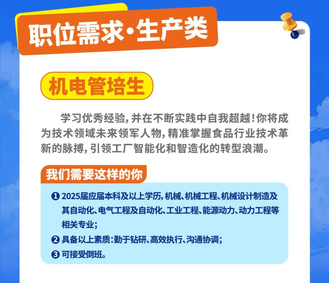 <p>职位需求生产类</p>
<p>(机电管培生</p>
<p>学习优秀经验,并在不断实践中自我超越!你将成</p>
<p>为技术领域未来领军人物,精准掌握食品行业技术革</p>
<p>新的脉搏,引领工厂智能化和智造化的转型浪潮。</p>
<p>我们需要这样的你</p>
<p> 2025届应届本科及以上学历,机械、机械工程、机械设计制造及</p>
<p>其自动化、电气工程及自动化、工业工程、能源动力动力工程等</p>
<p>相关专业;</p>
<p> 具备以上素质:勤于钻研、高效执行、沟通协调;</p>
<p> 可接受倒班。</p>
