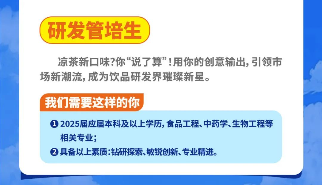 <p>研发管培生</p>
<p>凉茶新口味?你“说了算”!用你的创意输出,引领市<br/>场新潮流,成为饮品研发界璀璨新星。</p>
<p>我们需要这样的你</p>
<p>①2025届应届本科及以上学历,食品工程、中药学、生物工程等<br/>相关专;</p>
<p>②具备以上素质:钻研探索、敏锐创新、专业精进。</p>
