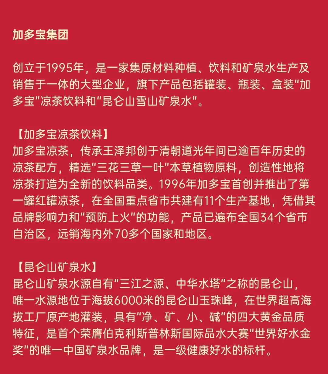 <p>加多宝集团</p>
<p>创立于1995年，是一家集原材料种植、饮料和矿泉水生产及<br/>销售于一体的大型企业，旗下产品包括罐装、瓶装、盒装"加<br/>多宝"凉茶饮料和"昆仑山雪山矿泉水"。</p>
<p>[加多宝凉茶饮料]</p>
<p>加多宝凉茶，传承王泽邦创于清朝道光年间已逾百年历史的<br/>凉茶配方，精选"三花三草一叶"本草植物原料，创造性地将<br/>凉茶打造为全新的饮料品类。1996年加多宝首创并推出了第<br/>一罐红罐凉茶，在全国重点省市共建有11个生产基地，凭借其<br/>品牌影响力和"预防上火"的功能，产品已遍布全国34个省市<br/>自治区，远销海内外70多个国家和地区。</p>
<p>[昆仑山矿泉水]</p>
<p>昆仑山矿泉水源自有"三江之源、中华水塔"之称的昆仑山<br/>唯一水源地位于海拔6000米的昆仑山玉珠峰，在世界超高海<br/>拔工厂原产地灌装，具有"净、矿、小、碱"的四大黄金品质<br/>特征，是首个荣膺伯克利斯普林斯国际品水大赛"世界好水金<br/>奖"的唯一中国矿泉水品牌，是一级健康好水的标杆。</p>
