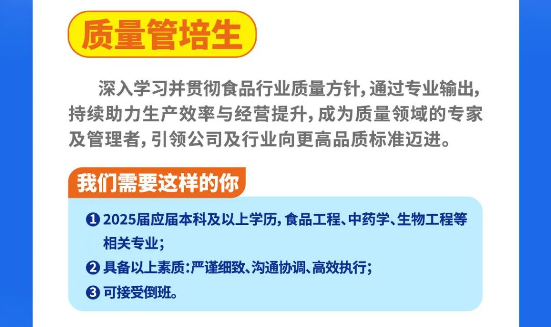 <p>质量管培生</p>
<p>深入学习并贯彻食品行业质量方针,通过专业输出，<br/>持续助力生产效率与经营提升,成为质量领域的专家<br/>及管理者,引领公司及行业向更高品质标准迈进。</p>
<p>我们需要这样的你</p>
<p>①2025届应届本科及以上学历,食品工程、中药学、生物工程等<br/>相关专业;</p>
<p>②具备以上素质:严谨细致、沟通协调、高效执行;</p>
<p>可接受倒班。</p>

