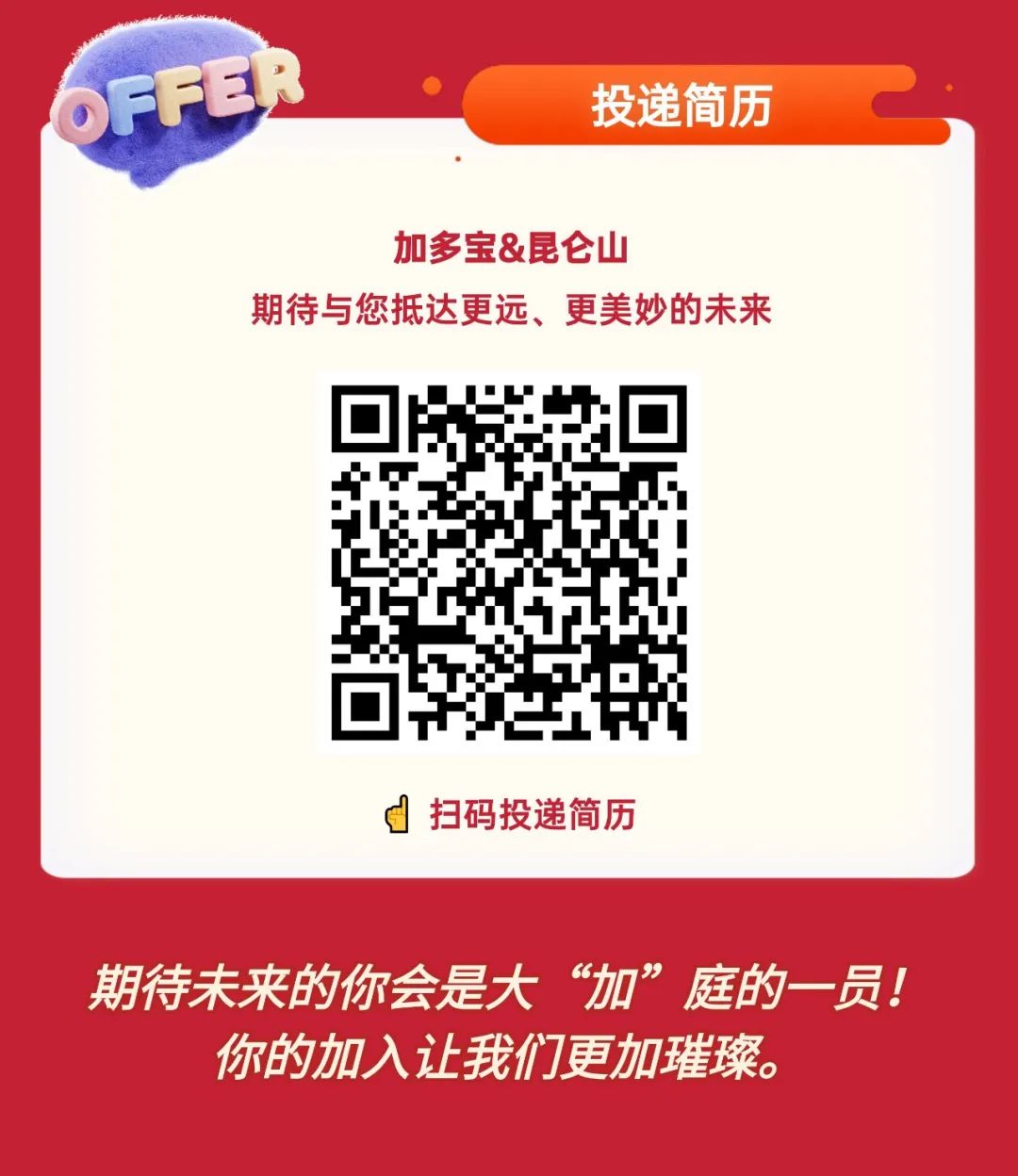 
<table>
<tr><td>OFFER 投递简历</td>
</tr>
<tr><td>加多宝&昆仑山期待与您抵达更远、更美妙的未来邮回l 。 tJ扫码投递简历</td>
</tr>
<tr><td>期待未来的你会是大&ldquo;加&rdquo;庭的一-员!你的加入让我们更加璀璨。</td>
</tr>
</table>
