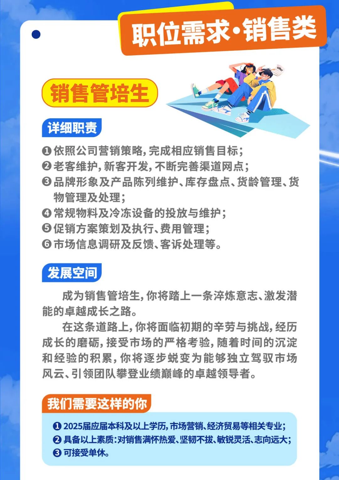 <p>职位需求销售类</p>
<p>T|P</p>
<p>销售管培生</p>
<p>详细职责</p>
<p> 依照公司营销策略,完成相应销售目标;</p>
<p> 老客维护,新客开发,不断完善渠道网点;</p>
<p> 品牌形象及产品陈列维护、库存盘点、货龄管理、货</p>
<p>物管理及处理;</p>
<p> 常规物料及冷冻设备的投放与维护;</p>
<p> 促销方案策划及执行、费用管理;</p>
<p> 市场信息调研及反馈、客诉处理等。</p>
<p>发展空间</p>
<p>成为销售管培生,你将踏_上- -条淬炼意志、激发潜</p>
<p>能的卓越成长之路。</p>
<p>在这条道路.上,你将面临初期的辛劳与挑战,经历</p>
<p>成长的磨砺,接受市场的严格考验,随着时间的沉淀</p>
<p>和经验的积累,你将逐步蜕变为能够独立驾驭市场</p>
<p>风云、引领团队攀登业绩巅峰的卓越领导者。</p>
<p>我们需要这样的你</p>
<p> 2025届应届本科及以上学历,市场营销、经济贸易等相关专业;</p>
<p> 具备以上素质:对销售满怀热爱、坚韧不拔、敏锐灵活、志向远大;</p>
<p> 可接受单休。</p>
