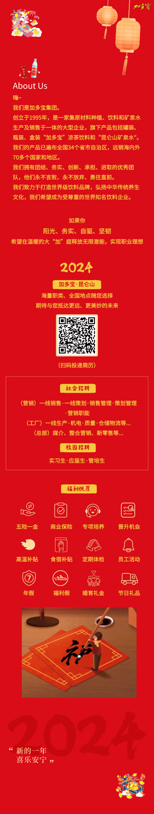 <p>加多寶</p>
<p>About Us</p>
<p>嗨</p>
<p>我们是加多宝集团。</p>
<p>创立于1995年，是一家集原材料种植、<br/>饮料和矿泉水<br/>生产及销售于一体的大型企业，旗下产品包括罐装、<br/>瓶装、盒装&ldquo;加多宝&rdquo;凉茶饮料和&ldquo;昆仑山矿泉水"。<br/>我们的产品已遍布全国34个省市自治区，远销海内外<br/>70多个国家和地区。</p>
<p>我们拥有团结、务实、创新、承担、进取的优秀团<br/>队，他们永不言败、永不放弃、勇往直前。</p>
<p>我们致力于打造世界级饮料品牌，弘扬中华传统养生<br/>文化，我们希望成为受尊重的世界知名饮料企业。</p>
<p>如果你</p>
<p>阳光、<br/>务实、自驱、坚韧</p>
<p>希望在温暖的大&ldquo;加&rdquo;庭释放无限潜能，实现职业理想</p>
<p>2024</p>
<p>加多宝&middot;昆仑山</p>
<p>海量职类、全国地点随您选择<br/>期待与您抵达更远、更美妙的未来</p>
<p>(扫码投递简历)</p>
<p>社会招聘</p>
<p>(营销)一线销售.一线策划.销售管理&middot;策划管理</p>
<p>营销职能</p>
<p>(工厂)<br/>一<br/>线生产.机电&middot;质量&middot;仓储物流等...</p>
<p>(总部)媒介、整合营销、新零售等...</p>
<p>校园招聘</p>
<p>实习生&middot;应届生.管培生</p>
<p>福利优厚</p>
<p>五险一金</p>
<p>商业保险</p>
<p>专项培养</p>
<p>晋升机会</p>
<p>高温补贴</p>
<p>食宿补贴</p>
<p>定期体检</p>
<p>员工活动</p>
<p>年假</p>
<p>C</p>
<p>福利假</p>
<p>ua<br/>婚育礼金</p>
<p>节日礼品</p>
<p> </p>
<p>新的一年<br/>喜乐安宁<br/>&rdquo;</p>
