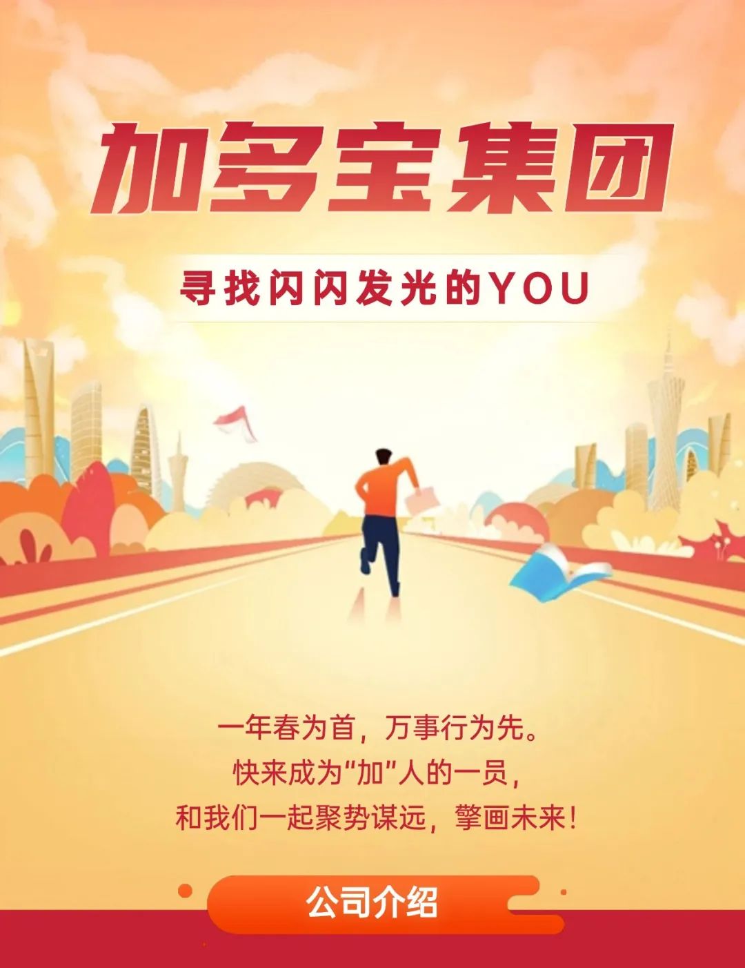 <p>加多宝集团</p>
<p>寻找闪闪发光的YOU</p>
<p>一年春为首,万事行为先。</p>
<p>快来成为"加"人的一员,</p>
<p>和我们一起聚势谋远,擎画未来!</p>
<p>公司介绍</p>
