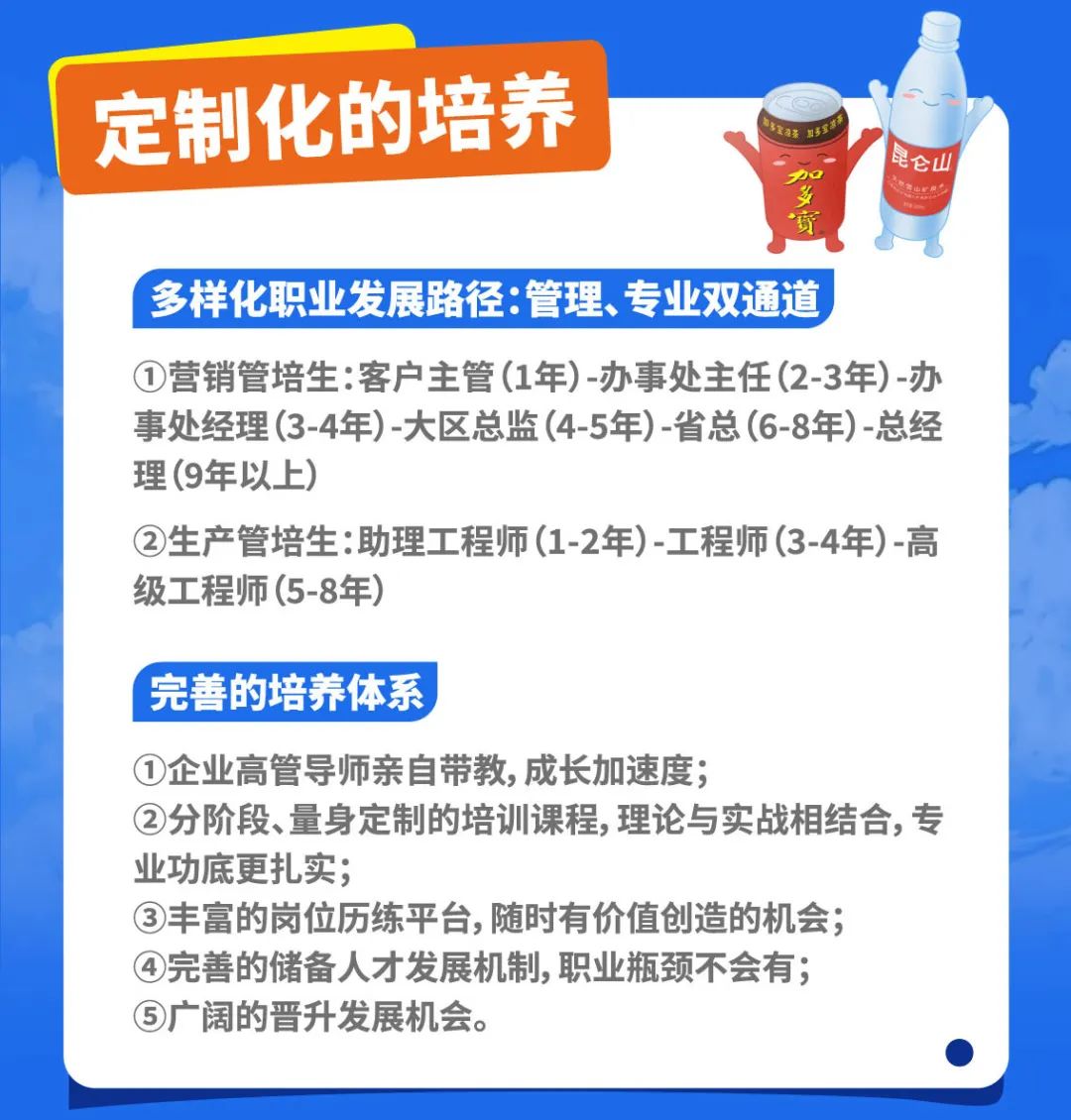 <p>定制化的培养</p>
<p>加山r业心仑山</p>
<p>寶</p>
<p>多样化职业发展路径:管理、 专业双通道</p>
<p>①营销管培生:客户主管(1年) -办事处主任(2-3年) -办</p>
<p>事处经理(3-4年) -大区总监(4-5年) -省总(6-8年) -总经</p>
<p>理(9年以上)</p>
<p>②生产管培生:助理工程师(1-2年)-工程师(3-4年)-高</p>
<p>级工程师(5-8年)</p>
<p>完善的培养体系</p>
<p>①企业高管导师亲自带教,成长加速度;</p>
<p>②分阶段、量身定制的培训课程,理论与实战相结合,专</p>
<p>业功底更扎实;</p>
<p>③丰富的岗位历练平台,随时有价值创造的机会;</p>
<p>④完善的储备人才发展机制,职业瓶颈不会有;</p>
<p>⑤广阔的晋升发展机会。</p>

