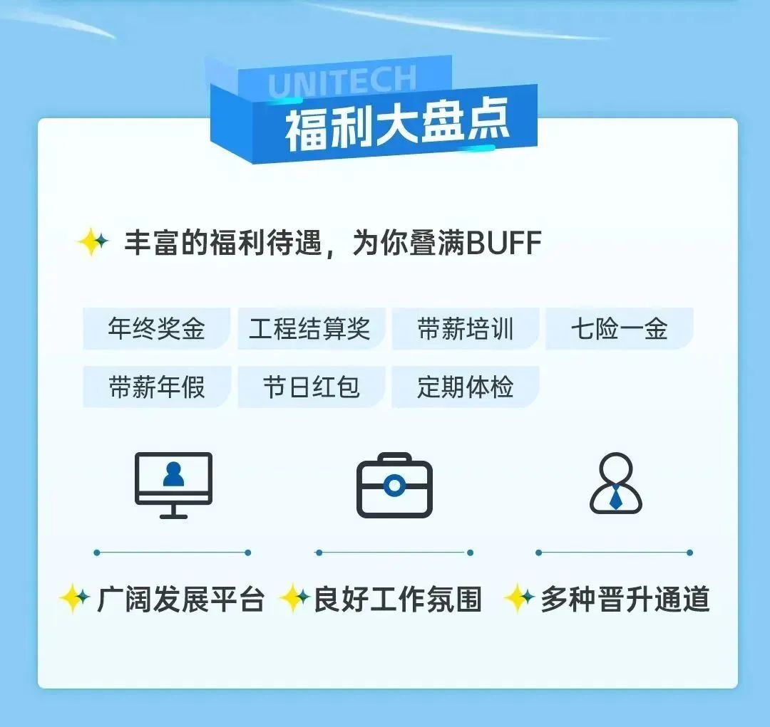 <p>UNITECH</p>
<p>福利大盘点</p>
<p>丰富的福利待遇，为你叠满BUFF</p>
<p>年终奖金<br/>带薪年假</p>
<p>工程结算奖<br/>节日红包</p>
<p>带薪培训<br/>定期体检</p>
<p>七险一金</p>
<p>广阔发展平台</p>
<p>良好工作氛围</p>
<p>多种晋升通道</p>
