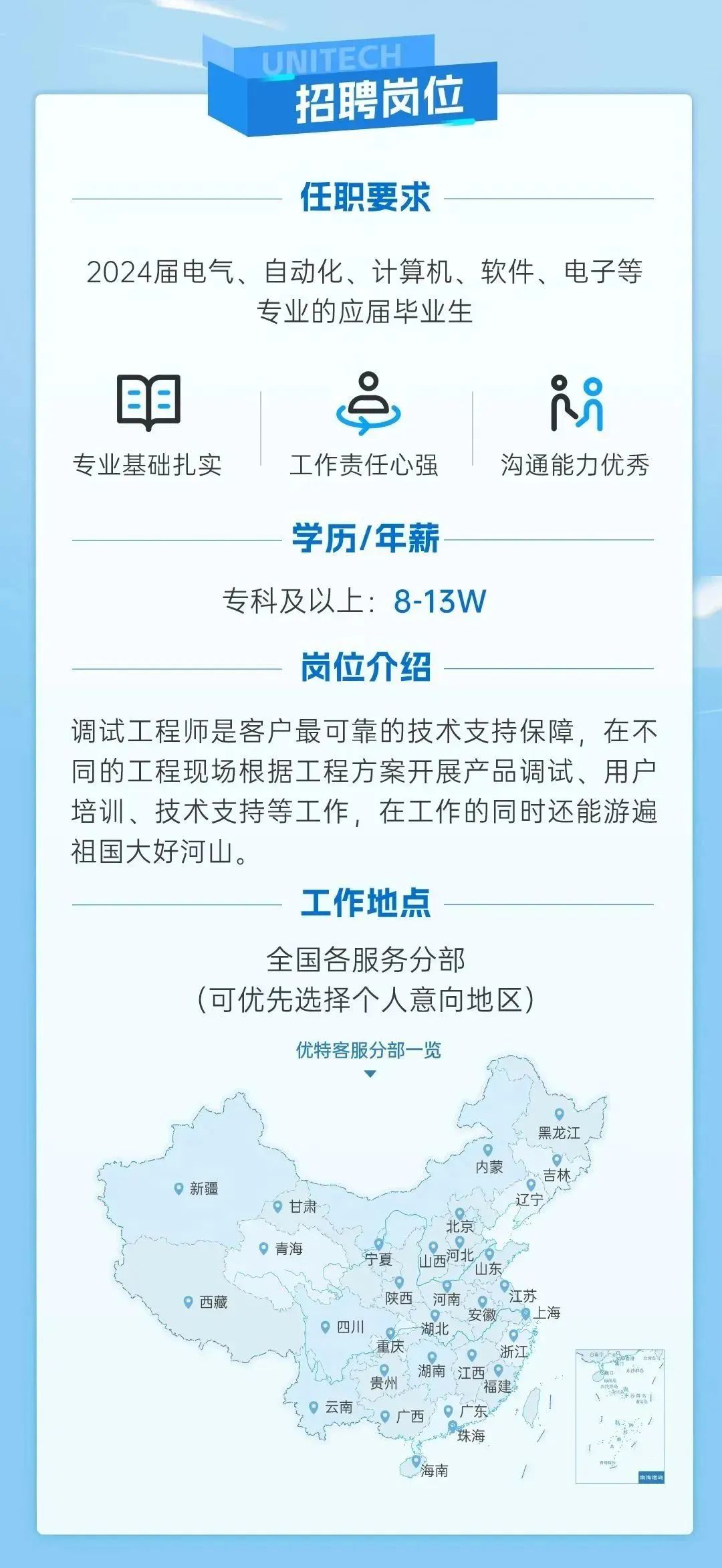 <p>UNITECH</p>
<p>招聘岗位</p>
<p>任职要求</p>
<p>2024届电气、自动化、计算机、软件、电子等</p>
<p>专业的应届毕业生</p>
<p>甲&</p>
<p>专业基础扎实工作责任心强沟通能力优秀</p>
<p>学历/年薪-</p>
<p>专科及以上: 8-13W</p>
<p>岗位介绍</p>
<p>调试工程师是客户最可靠的技术支持保障,在不</p>
<p>同的工程现场根据工程方案开展产品调试、用户</p>
<p>培训、技术支持等工作,在工作的同时还能游遍</p>
<p>祖国大好河山。</p>
<p>工作地点</p>
<p>全国各服务分部</p>
<p>(可优先选择个人意向地区)</p>
<p>优特客服分部一览</p>
<p>黑龙江</p>
<p>。新疆内蒙吉、古林</p>
<p>。甘肃</p>
<p>北京</p>
<p>。青海宁夏山西山东河北 </p>
<p>?西藏陕西河南江苏</p>
<p>。四川安徽上海</p>
<p>。浙江Ran c</p>
<p>※湖南江西 </p>
<p>福建</p>
<p>9云南。29广西广东</p>
<p>hir珠海</p>
<p>海南你海清勾</p>
