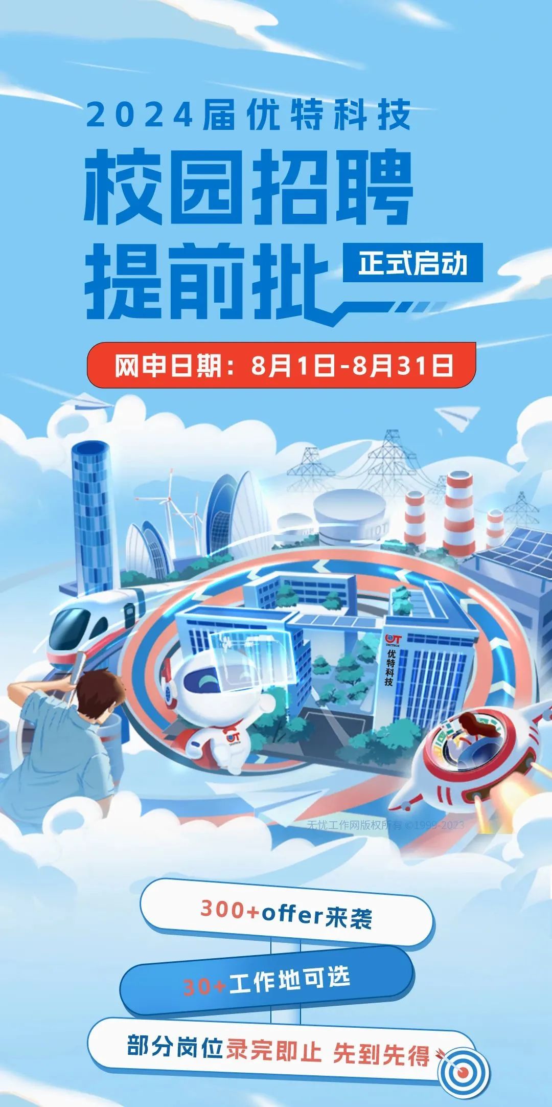 2024届优特科技\\n校园招聘\\n提前批\\n正式启动\\n网申日期:8月1日-8月31日\\n \\n无忧工作网版权\\n300+offer来袭\\n30+工作地可选\\n部分岗位录完即止先到先得\\n