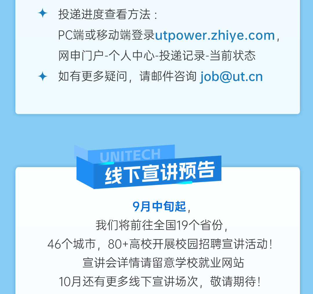 <p>投递进度查看方法:</p>
<p>PC端或移动端登录utpower.zhiye.com，<br/>网申门户-个人中心-投递记录-当前状态<br/>如有更多疑问，请邮件咨询job@ut.cn</p>
<p>UNITECH</p>
<p>线下宣讲预告</p>
<p>9月中旬起，</p>
<p>我们将前往全国19个省份，</p>
<p>46个城市，80+高校开展校园招聘宣讲活动!<br/>宣讲会详情请留意学校就业网站</p>
<p>10月还有更多线下宣讲场次，敬请期待!</p>
