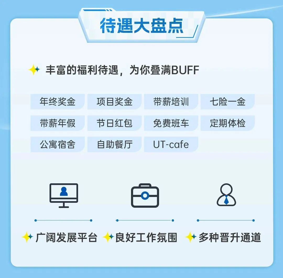 待遇大盘点\\n丰富的福利待遇，为你叠满BUFF\\n年终奖金\\n项目奖金\\n带薪培训\\n七险一金\\n带薪年假\\n节日红包\\n免费班车\\n定期体检\\n公寓宿舍\\n自助餐厅\\nUT-cafe\\n广阔发展平台\\n良好工作氛围\\n多种晋升通道\\n