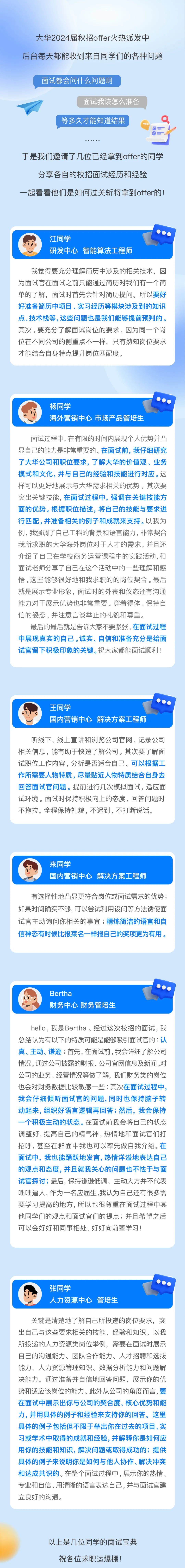 <p>大华2024届秋招offer火热派发中<br/>后台每天都能收到来自同学们的各种问题</p>
<p>面试都会问什么问题啊</p>
<p>面试我该怎么准备</p>
<p>等多久才能知道结果</p>
<p>于是我们邀请了几位已经拿到offer的同学<br/>分享各自的校招面试经历和经验</p>
<p>一起看看他们是如何过关斩将拿到offer的!</p>
<p>Iy</p>
<p>江同学</p>
<p>研发中心智能算法工程师</p>
<p>我觉得要充分理解简历中涉及的相关技术，因<br/>为面试官在面试之前只能通过简历对我们有一个简<br/>单的了解，面试时首先会针对简历提问。所以要好<br/>好准备简历中项目、实习经历等模块涉及到的知识<br/>点、技术栈等，这些问题也是我们能够提前预判的。<br/>其次，要充分了解面试岗位的要求，因为同一个岗<br/>位在不同公司的侧重点不一样，只有熟知岗位要求<br/>才能结合自身特点提升岗位匹配度。</p>
<p>杨同学</p>
<p>海外营销中心市场产品管培生</p>
<p>面试过程中,在有限的时间内展现个人优势并凸<br/>显自己的能力是非常重要的。在面试前，我仔细研究<br/>了大华公司和职位要求，了解大华的价值观、业务<br/>模式和文化,并与自己的经验和技能进行对应。这<br/>样可以更好地展示与大华需求相关的优势。其次要<br/>突出关键技能,在面试过程中，强调在关键技能方<br/>面的优势。根据职位描述，将自己的技能与要求进<br/>行匹配,并准备相关的例子和成就来支持。以我为<br/>例,我强调了自己工科的背景和语言能力,非常契合<br/>我所求职的大华海外岗位对于人才的需求，并且还<br/>介绍了自己在学校商务运营课程中的实践活动,和<br/>面试老师分享了自己在这个活动中的一些理解和感<br/>悟,这些能够很好地和我求职的的岗位契合。最后<br/>就是展示专业形象，面试时的外表和仪态还有沟通<br/>能力对于展示优势也非常重要。穿着得体、保持自<br/>信的姿态，并注意言谈举止的礼貌和尊重。</p>
<p>最后的最后就是告诉大家不要紧张,在面试过程<br/>中展现真实的自己。诚实、自信和准备充分是给面<br/>试官留下积极印象的关键。祝大家都能面试顺利!</p>
<p>王同学</p>
<p>国内营销中心解决方案工程师</p>
<p>听线下、线上宣讲和浏览公司官网，记录公司<br/>相关信息，能有助于快速了解公司。其次要了解面<br/>试职位工作内容，分析是否适合自己。可以根据工<br/>作所需要人物特质，尽量贴近人物特质结合自身去<br/>回答面试官问题。提前进行几次模拟面试，适应面<br/>试环境。面试时保持积极向上的态度，回答问题时<br/>不拖拉。全程保持礼貌，不迟到，不打断说话。</p>
<p>来同学</p>
<p>国内营销中心解决方案工程师</p>
<p>有选择性地凸显更符合岗位或面试需求的优势;<br/>如果时间确实不够,可以尝试利用设问等方法诱使面<br/>试官主动询问你相关的事宜;精炼简洁的语言和自<br/>信神态有时候比报菜名一样报自己的奖项更为有用。</p>
<p>Bertha</p>
<p>财务中心财务管培生</p>
<p>hello,我是Bertha。经过这次校招的面试，我<br/>总结认为有以下的特质可能是能够吸引面试官的:认<br/>真、主动、谦逊;首先,在面试前，我会详细了解公司<br/>情况,通过公司披露的财报、公司官网信息及新闻,对<br/>公司的业务、经营情况等做了解，我们财务类的岗位<br/>也会对财务数据比较敏感一些;其次在面试过程中，<br/>我会仔细倾听面试官的问题，同时也保持脑子转<br/>动起来，组织好语言逻辑再回答;然后，我会保持<br/>-个积极主动的状态。在面试前我会将自己的状态<br/>调整好,提高自己的精气神,热情地和面试官们打<br/>招呼，甚至在群面中我也可以率先做自我介绍。在<br/>面试中，我也能踊跃地发言，热情洋溢地表达自己<br/>的观点和态度，并且就我关心的问题也不怯于与面<br/>试官探讨;最后，保持谦逊低调、主动大方并不代表<br/>咄咄逼人,作为一名应届生,我认为自己还有很多需<br/>要学习提高的地方，所以也很尊重在面试过程中其<br/>他同学们的观点和面试官们的提点;并且希望之后<br/>可以会好好和同事相处、好好向前辈学习!</p>
<p>张同学</p>
<p>人力资源中心管培生</p>
<p>关键是清楚地了解自己所投递的岗位要求，突<br/>出自己与这些要求相关的技能、经验和知识。以我<br/>所投递的人力资源类岗位举例，需要在面试时展示<br/>自己的沟通能力、团队合作能力、人才招聘和选拔<br/>能力、人力资源管理知识、数据分析能力和问题解<br/>决能力。通过准备并自信地回答问题，展示你的优<br/>势和适应该岗位的能力。此外从公司的角度而言，要<br/>在面试中展示出你与公司的契合度、核心优势和能<br/>力，并用具体的例子和经验来支持你的回答。这里<br/>具体的例子包括但不限于举出你在过去的项目、实<br/>习或学术中取得的成就和经验，并解释你是如何应<br/>用你的技能和知识，解决问题或取得成功的;提供<br/>具体的例子来说明你是如何与他人协作、解决冲突<br/>和达成共识的。在整个面试过程中,展示你的热情、<br/>专业和自信,用清晰的语言表达自己,并与面试官建<br/>立良好的沟通。</p>
<p>以上是几位同学的面试宝典<br/>祝各位求职运爆棚!</p>
