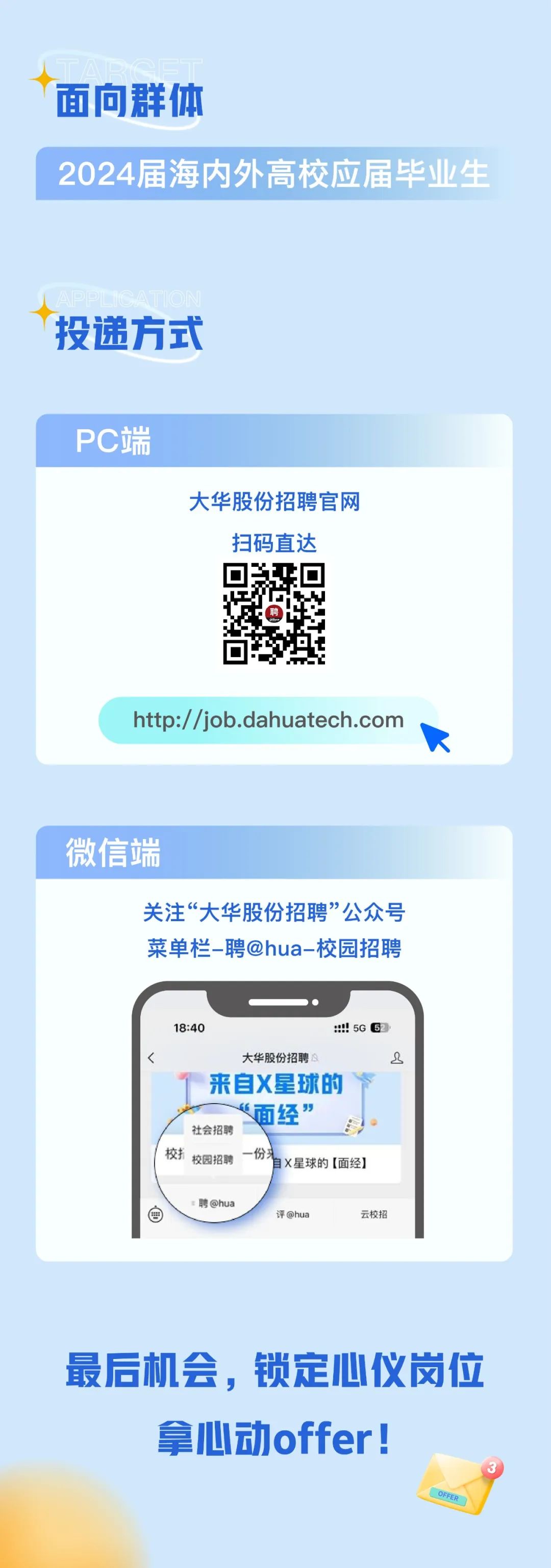 <p>面向群体</p>
<p>2024届海内外高校应届毕业生</p>
<p>投递方式</p>
<p>PC端</p>
<p>大华股份招聘官网<br/>扫码直达</p>
<p>http://job.dahuatech.com</p>
<p>微信端</p>
<p>关注“大华股份招聘”公众号<br/>菜单栏-聘@hua-校园招聘</p>
<p>18:40</p>
<p>5G 5</p>
<p>大华股份招聘</p>
<p>8</p>
<p>来自X星球的<br/>“面经”<br/>社会招聘<br/>校<br/>校园招聘</p>
<p>自X星球的[面经]</p>
<p>聘@hua</p>
<p>评@hua</p>
<p>云校招</p>
<p>最后机会，锁定心仪岗位<br/>拿心动offer!</p>
