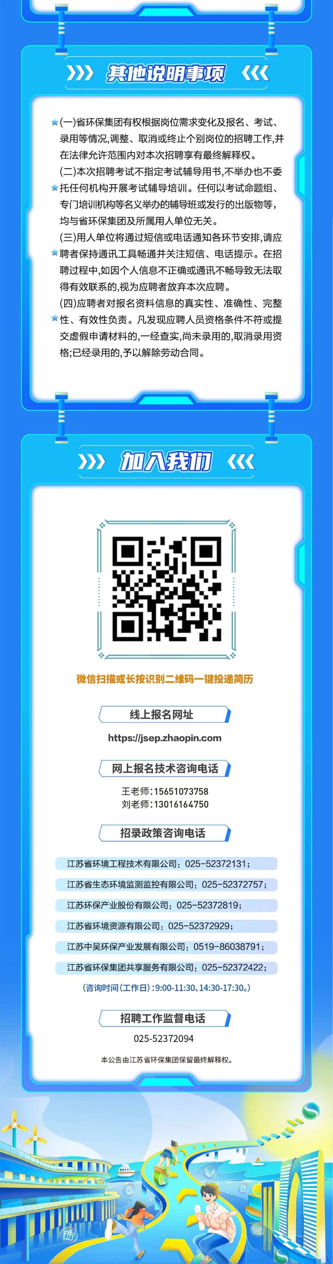 <p>其他说明事项</p>
<p>(一)省环保集团有权根据岗位需求变化及报名、考试、<br/>录用等情况,调整、取消或终止个别岗位的招聘工作,并<br/>在法律允许范围内对本次招聘享有最终解释权。</p>
<p>(二)本次招聘考试不指定考试辅导用书,不举办也不委<br/>托任何机构开展考试辅导培训。任何以考试命题组、<br/>专门培训机构等名义举办的辅导班或发行的出版物等，<br/>均与省环保集团及所属用人单位无关。</p>
<p>(三)用人单位将通过短信或电话通知各环节安排,请应<br/>聘者保持通讯工具畅通并关注短信、电话提示。在招<br/>聘过程中,如因个人信息不正确或通讯不畅导致无法取<br/>得有效联系的,视为应聘者放弃本次应聘。</p>
<p>(四)应聘者对报名资料信息的真实性、准确性、完整<br/>性、有效性负责。凡发现应聘人员资格条件不符或提<br/>交虚假申请材料的,一经查实,尚未录用的,取消录用资<br/>格;已经录用的,予以解除劳动合同。</p>
<p>加八我功</p>
<p>微信扫描或长按识别二维码一键投递简历</p>
<p>线上报名网址</p>
<p>https://jsep.zhaopin.com</p>
<p>网上报名技术咨询电话</p>
<p>王老师:15651073758<br/>刘老师:13016164750</p>
<p>招录政策咨询电话</p>
<p>江苏省环境工程技术有限公司:025-52372131;</p>
<p>江苏省生态环境监测监控有限公司:025-52372757;<br/>江苏环保产业股份有限公司:025-52372819;</p>
<p>江苏省环境资源有限公司:025-52372929;</p>
<p>江苏中吴环保产业发展有限公司:0519-86038791;<br/>江苏省环保集团共享服务有限公司:025-52372422;<br/>(咨询时间(工作日):9:00-11:30、14:30-17:30。)</p>
<p>招聘工作监督电话</p>
<p>025-52372094</p>
<p>本公告由江苏省环保集团保留最终解释权。</p>
