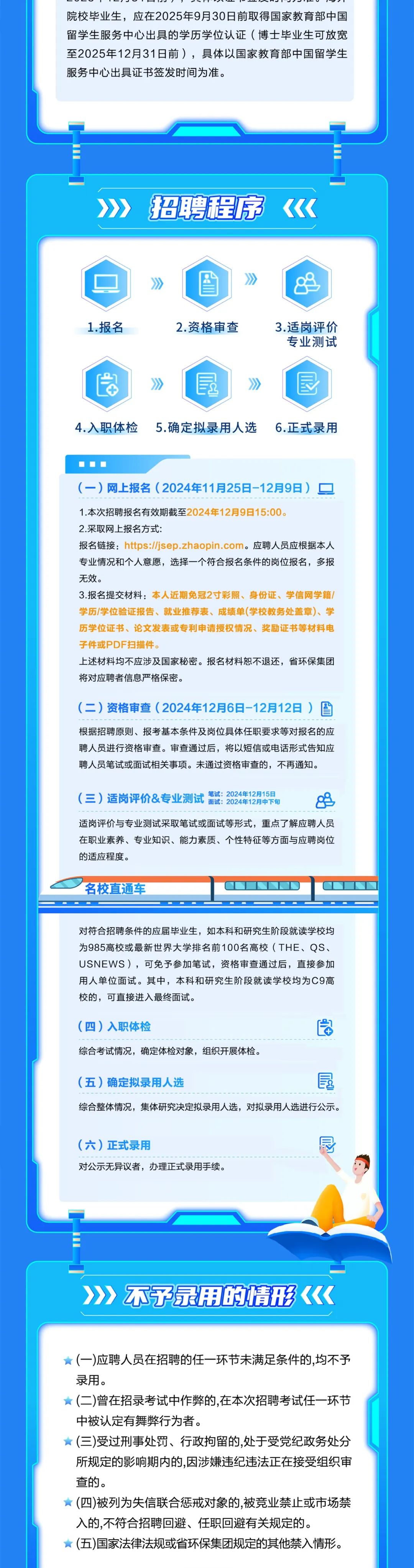 <p>-050 0  -6-.56 -<br/>院校毕业生，应在2025年9月30日前取得国家教育部中国<br/>留学生服务中心出具的学历学位认证(博士毕业生可放宽<br/>至2025年12月31日前)，具体以国家教育部中国留学生<br/>服务中心出具证书签发时间为准。</p>
<p>招聘程序</p>
<p>1.报名</p>
<p>2.资格审查</p>
<p>3.适岗评价<br/>专业测试</p>
<p>4.入职体检</p>
<p> </p>
<p>5.确定拟录用人选</p>
<p>6.正式录用</p>
<p>(一)网上报名(2024年11月25日-12月9日)<br/>1.本次招聘报名有效期截至2024年12月9日15:00。</p>
<p>2.采取网上报名方式:</p>
<p>报名链接:https://jsep.zhaopin.com。应聘人员应根据本人<br/>专业情况和个人意愿，选择一个符合报名条件的岗位报名，多报<br/>无效。</p>
<p>3.报名提交材料:本人近期免冠2寸彩照、身份证、学信网学籍/<br/>学历/学位验证报告、就业推荐表、成绩单(学校教务处盖章)、学<br/>历学位证书、论文发表或专利申请授权情况、奖励证书等材料电<br/>子件或PDF扫描件。</p>
<p>上述材料均不应涉及国家秘密。报名材料恕不退还，省环保集团<br/>将对应聘者信息严格保密。</p>
<p>(二)资格审查(2024年12月6日-12月12日)<br/> <br/>根据招聘原则、报考基本条件及岗位具体任职要求等对报名的应<br/>聘人员进行资格审查。审查通过后，将以短信或电话形式告知应<br/>聘人员笔试或面试相关事项。未通过资格审查的，不再通知。</p>
<p>笔试:2024年12月15日</p>
<p>(三)适岗评价&专业测试<br/>面试:2024年12月中下旬</p>
<p>88</p>
<p>适岗评价与专业测试采取笔试或面试等形式，重点了解应聘人员<br/>在职业素养、专业知识、能力素质、个性特征等方面与应聘岗位<br/>的适应程度。</p>
<p>名校直通车</p>
<p>对符合招聘条件的应届毕业生，如本科和研究生阶段就读学校均<br/>为985高校或最新世界大学排名前100名高校(THE、QS、<br/>USNEWS)，可免予参加笔试，资格审查通过后，直接参加<br/>用人单位面试。其中，本科和研究生阶段就读学校均为C9高<br/>校的，可直接进入最终面试。</p>
<p>(四)入职体检</p>
<p>综合考试情况，确定体检对象，组织开展体检。</p>
<p>(五)确定拟录用人选</p>
<p> </p>
<p>综合整体情况，集体研究决定拟录用人选，对拟录用人选进行公示。</p>
<p>(六)正式录用</p>
<p>对公示无异议者，办理正式录用手续。</p>
<p>园</p>
<p>不子录用的情形</p>
<p>(一)应聘人员在招聘的任一环节未满足条件的,均不予<br/>录用。</p>
<p>(二)曾在招录考试中作弊的,在本次招聘考试任一环节<br/>中被认定有舞弊行为者。</p>
<p>(三)受过刑事处罚、行政拘留的,处于受党纪政务处分<br/>所规定的影响期内的,因涉嫌违纪违法正在接受组织审<br/>查的。</p>
<p>(四)被列为失信联合惩戒对象的,被竞业禁止或市场禁<br/>入的,不符合招聘回避、任职回避有关规定的。</p>
<p>(五)国家法律法规或省环保集团规定的其他禁入情形。</p>
