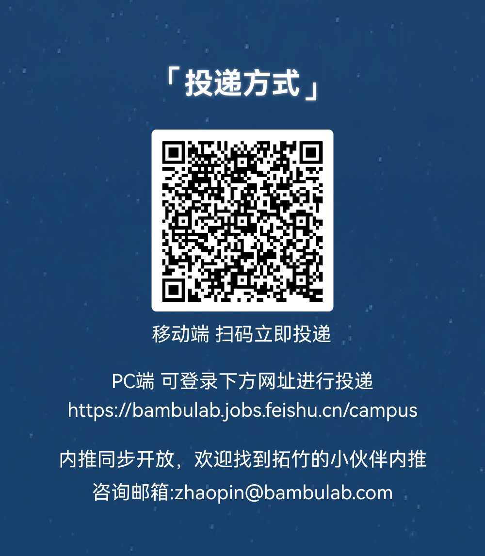 <p>「投递方式」</p>
<p>移动端 扫码立即投递</p>
<p>PC端 可登录下方网址进行投递</p>
<p>https://bambulab.jobs.feishu.cn/campus</p>
<p>内推同步开放，欢迎找到拓竹的小伙伴内推</p>
<p>咨询邮箱:zhaopin@bambulab.com</p>
