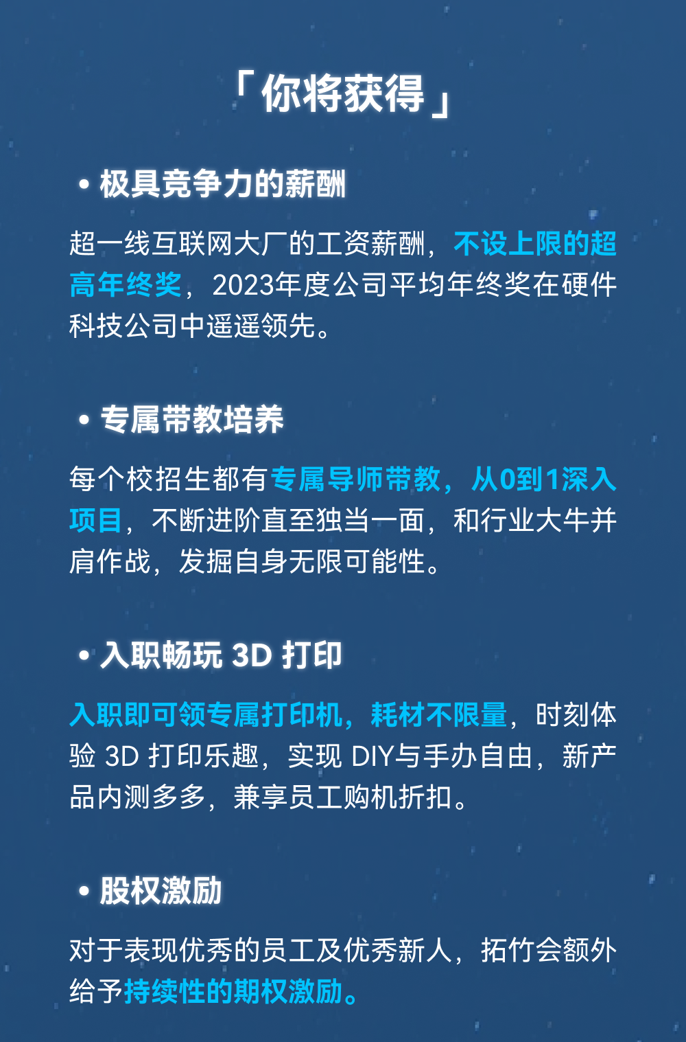 <p>「你将获得」</p>
<p>极具竞争力的薪酬</p>
<p>超一线互联网大厂的工资薪酬，不设上限的超<br/>高年终奖，2023年度公司平均年终奖在硬件<br/>科技公司中遥遥领先。</p>
<p>专属带教培养</p>
<p>每个校招生都有专属导师带教，从0到1深入<br/>项目，不断进阶直至独当一面，和行业大牛并<br/>肩作战，发掘自身无限可能性。</p>
<p>入职畅玩3D打印</p>
<p>入职即可领专属打印机，耗材不限量，时刻体<br/>验 3D打印乐趣，实现DIY与手办自由，新产<br/>品内测多多，兼享员工购机折扣。</p>
<p>股权激励</p>
<p>对于表现优秀的员工及优秀新人，拓竹会额外<br/>给予持续性的期权激励。</p>
