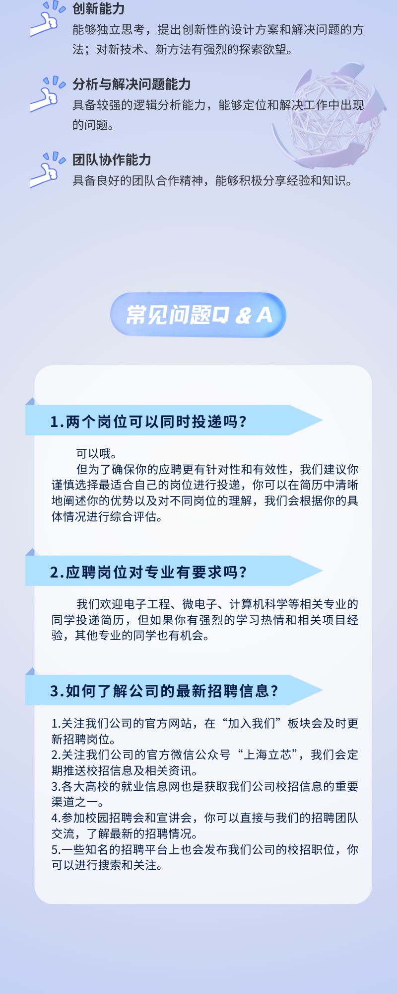 <p>创新能力</p>
<p>能够独立思考，提出创新性的设计方案和解决问题的方<br/>法;对新技术、新方法有强烈的探索欲望。</p>
<p>分析与解决问题能力</p>
<p>具备较强的逻辑分析能力，能够定位和解决工作中出现<br/>的问题。</p>
<p>团队协作能力</p>
<p>具备良好的团队合作精神，能够积极分享经验和知识。</p>
<p>常见问题Q&A</p>
<p>1.两个岗位可以同时投递吗?</p>
<p>可以哦。</p>
<p>但为了确保你的应聘更有针对性和有效性，我们建议你<br/>谨慎选择最适合自己的岗位进行投递，你可以在简历中清晰<br/>地阐述你的优势以及对不同岗位的理解，我们会根据你的具<br/>体情况进行综合评估。</p>
<p>2.应聘岗位对专业有要求吗?</p>
<p>我们欢迎电子工程、微电子、计算机科学等相关专业的<br/>同学投递简历，但如果你有强烈的学习热情和相关项目经<br/>验，其他专业的同学也有机会。</p>
<p>3.如何了解公司的最新招聘信息?</p>
<p>1.关注我们公司的官方网站，在“加入我们”板块会及时更<br/>新招聘岗位。</p>
<p>2.关注我们公司的官方微信公众号“上海立芯”，我们会定<br/>期推送校招信息及相关资讯。</p>
<p>3.各大高校的就业信息网也是获取我们公司校招信息的重要<br/>渠道之一.</p>
<p>4.参加校园招聘会和宣讲会，你可以直接与我们的招聘团队<br/>交流，了解最新的招聘情况。</p>
<p>5.一些知名的招聘平台上也会发布我们公司的校招职位，你<br/>可以进行搜索和关注。</p>
