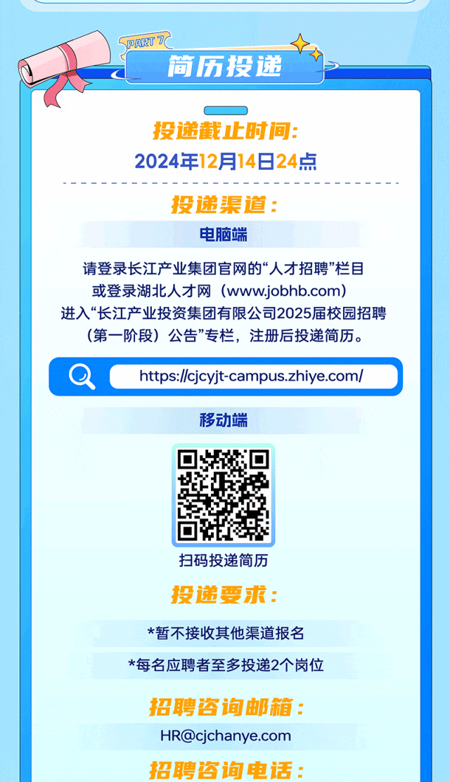 <p>\\ PARTT</p>
<p>简历投递</p>
<p>投递截止时间:</p>
<p>2024年12月14日24点</p>
<p>投递渠道:</p>
<p>电脑端</p>
<p>请登录长江产业集团官网的“人才招聘”栏目</p>
<p>或登录湖北人才网(www.jobb.com)</p>
<p>进入“长江产业投资集团有限公司2025届校园招聘</p>
<p>(第- -阶段) 公告”专栏,注册后投递简历。</p>
<p>QChtps://cjcyjt-campus.zhiye.com/</p>
<p>移动端</p>
<p>扫码投递简历</p>
<p>投递要求:</p>
<p>*暂不接收其他渠道报名</p>
<p>*每名应聘者至多投递2个岗位</p>
<p>招聘咨询邮箱:</p>
<p>HR@cjchanye.com</p>
<p>招聘咨询电话:</p>
